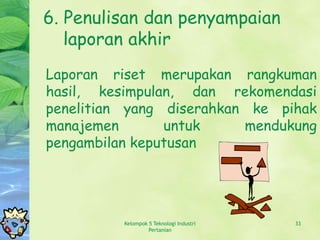 6. Penulisan dan penyampaian
   laporan akhir
Laporan riset merupakan rangkuman
hasil, kesimpulan, dan rekomendasi
penelitian yang diserahkan ke pihak
manajemen       untuk     mendukung
pengambilan keputusan




          Kelompok 5 Teknologi Industri   33
                   Pertanian
 