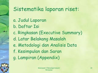 Sistematika laporan riset:
a. Judul Laporan
b. Daftar Isi
c. Ringkasan (Executive Summary)
d. Latar Belakang Masalah
e. Metodologi dan Analisis Data
f. Kesimpulan dan Saran
g. Lampiran (Appendix)

           Kelompok 5 Teknologi Industri   34
                    Pertanian
 