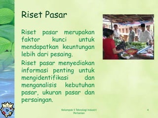 Riset Pasar
Riset pasar merupakan
faktor      kunci   untuk
mendapatkan keuntungan
lebih dari pesaing.
Riset pasar menyediakan
informasi penting untuk
mengidentifikasi      dan
menganalisis kebutuhan
pasar, ukuran pasar dan
persaingan.
             Kelompok 5 Teknologi Industri   4
                      Pertanian
 