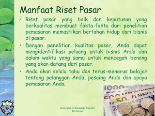 Manfaat Riset Pasar
• Riset pasar yang baik dan keputusan yang
  berkualitas membuat fakta-fakta dari penelitian
  pemasaran memastikan bertahan hidup dari bisnis
  di pasar.
• Dengan penelitian kualitas pasar, Anda dapat
  mengidentifikasi peluang untuk bisnis Anda dan
  dalam waktu yang sama untuk mencegah benang
  yang akan datang dari pasar.
• Anda akan selalu tahu dan terus-menerus belajar
  tentang pelanggan Anda, pesaing Anda dan upaya
  pemasaran Anda.



               Kelompok 5 Teknologi Industri   5
                        Pertanian
 