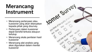 Merancang
Instrument
• Merancang pertanyaan atau
kuesioner yang akan ditanyakan
kepada pihak yang disurvey.
• Pertanyaan dalam kuesioner
dapat bersifat terbuka ataupun
tertutup
• Merancang skala penilaian hasil
kuesioner
• Merancang alat analisis yang
akan digunakan dalam menilai
kuesioner
 