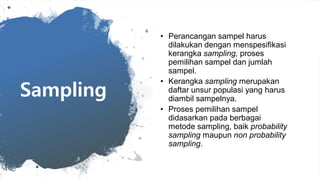 Sampling
• Perancangan sampel harus
dilakukan dengan menspesifikasi
kerangka sampling, proses
pemilihan sampel dan jumlah
sampel.
• Kerangka sampling merupakan
daftar unsur populasi yang harus
diambil sampelnya.
• Proses pemilihan sampel
didasarkan pada berbagai
metode sampling, baik probability
sampling maupun non probability
sampling.
 