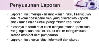 • Laporan riset merupakan rangkuman hasil, kseimpulan
dan rekomendasi penelitian yang diserahkan kepada
pihak manajemen untuk pengambilan keputusan.
• Biasanya laporan riset akan menjadi standar penilaian
yang digunakan para eksekutif dalam mengevaluasi
proses manfaat riset pemasaran.
• Laporan riset harus jelas, informatif dan akurat.
Penyusunan Laporan
 