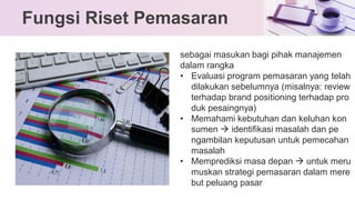 Fungsi Riset Pemasaran
sebagai masukan bagi pihak manajemen
dalam rangka
• Evaluasi program pemasaran yang telah
dilakukan sebelumnya (misalnya: review
terhadap brand positioning terhadap pro
duk pesaingnya)
• Memahami kebutuhan dan keluhan kon
sumen → identifikasi masalah dan pe
ngambilan keputusan untuk pemecahan
masalah
• Memprediksi masa depan → untuk meru
muskan strategi pemasaran dalam mere
but peluang pasar
 
