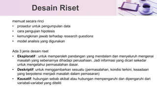 memuat secara rinci
• prosedur untuk pengumpulan data
• cara pengujian hipotesis
• kemungkinan jawab terhadap research questions
• model analisis yang digunakan
Ada 3 jenis desain riset
• Eksploratif : untuk memperoleh pandangan yang mendalam dan menyeluruh mengenai
masalah yang sebenarnya dihadapi perusahaan. Jadi informasi yang dicari sekedar
untuk mengetahui permasalahan dasar.
• Deskriptif: untuk menggambarkan sesuatu (permasalahan, kondisi terkini, keaadaan
yang berpotensi menjadi masalah dalam pemasaran)
• Kausatif: hubungan sebab akibat atau hubungan mempengaruhi dan dipengaruhi dari
variabel-variabel yang diteliti
Desain Riset
 