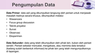 Data Primer: data asli yang dikumpulkan langsung oleh periset untuk menjawab
masalah risetnya secara khusus, dikumpulkan melalui:
• Wawancara
• Focus group discussion
• Teknik proyeksi
• Survei
• Observasi
• Eksperimen
Data Sekunder: data yang telah dikumpulkan oleh pihak lain, bukan oleh periset
sendiri. Periset sekedar mencatat, mengakses, atau meminta data tersebut
(kadang sudah berbentuk informasi) ke pihak lain yang telah mengumpulkannya
di lapangan.
Pengumpulan Data
 