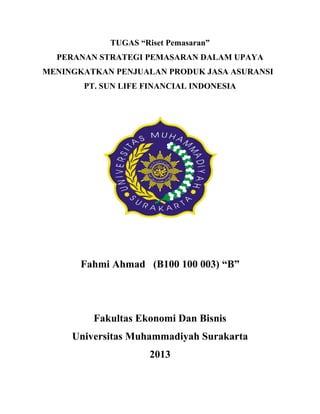 TUGAS “Riset Pemasaran”
PERANAN STRATEGI PEMASARAN DALAM UPAYA
MENINGKATKAN PENJUALAN PRODUK JASA ASURANSI
PT. SUN LIFE FINANCIAL INDONESIA

Fahmi Ahmad (B100 100 003) “B”

Fakultas Ekonomi Dan Bisnis
Universitas Muhammadiyah Surakarta
2013

 