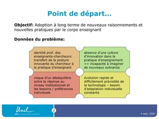 Point de départ… identité prof. des enseignants-chercheurs: transfert de la posture innovante du chercheur à la pratique d’enseignant Objectif:  Adoption à long terme de nouveaux raisonnements et nouvelles pratiques par le corps enseignant Données du problème: absence d’une culture d’innovation dans la pratique d’enseignement => incapacité à imaginer de nouveaux scénarios risque d’un déséquilibre entre la réponse au niveau institutionnel et les besoins / préférences individuels évolution rapide et difficilement prévisible de la technologie – besoin d’adaptation individuelle constante 4 sept. 2009 
