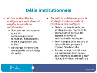 Défis institutionnels Arriver à identifier les pratiques qui vont durer et adapter les outils en conséquence Soutenir les pratiques en question (accompagnement, formation, financement, mise à disposition des outils) Décharger l’enseignant d’une partie de la charge de veille Garantir la cohérence entre la stratégie institutionnelle et l’évolution des pratiques Etablir un lieu de réflexion stratégique qui regroupe la connaissance de tous les aspects et niveaux institutionnels impliqués Tenir compte de la culture et des pratiques propres à chaque faculté et dis Assurer une proximité avec les praticiens, pour fournir des réponses adaptées à leur niveau individuel de maîtrise 4 sept. 2009 