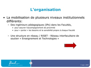 L’organisation La mobilisation de plusieurs niveaux institutionnels différents: Des ingénieurs pédagogiques (IPs) dans les Facultés,  pour assurer l’accompagnement de proximité  pour « porter » les besoins et la sensibilité propre à chaque Faculté Une structure en réseau / RISET - Réseau interfacultaire de soutien « Enseignement et Technologies »  4 sept. 2009 