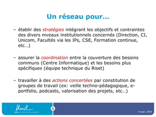 Un réseau pour… établir des  stratégies  intégrant les objectifs et contraintes des divers niveaux institutionnels concernés (Direction, CI, Unicom, Facultés via les IPs, CSE, Formation continue, etc…) assurer la  coordination  entre la couverture des besoins communs (Centre Informatique) et les besoins plus spécifiques (équipe technique du Riset) travailler à des  actions concertées  par constitution de groupes de travail (ex: veille techno-pédagogique, e-portfolio, podcasts, valorisation des projets, etc…) 4 sept. 2009 