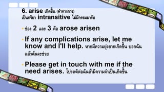 6. arise เกิดขึ้น (คาทางการ)
เป็นกริยา intransitive ไม่มีกรรมมารับ
• ช่อง 2 และ 3 คือ arose arisen
• If any complications arise, let me
know and I'll help. หากมีความยุ่งยากเกิดขึ้น บอกฉัน
แล้วฉันจะช่วย
• Please get in touch with me if the
need arises. โปรดติต่อฉันถ้ามีความจาเป็นเกิดขึ้น
 
