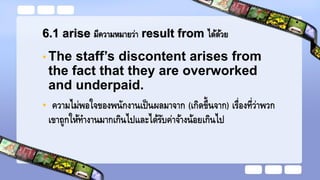 6.1 arise มีความหมายว่า result from ได้ด้วย
• The staff’s discontent arises from
the fact that they are overworked
and underpaid.
• ความไม่พอใจของพนักงานเป็นผลมาจาก (เกิดขึ้นจาก) เรื่องที่ว่าพวก
เขาถูกให้ทางานมากเกินไปและได้รับค่าจ้างน้อยเกินไป
 