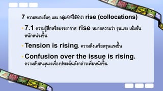 7 ความหมายอื่นๆ และ กลุ่มคาที่ใช้คาว่า rise (collocations)
• 7.1 ความรู้สึกหรือบรรยากาศ rise หมายความว่า รุนแรง เข้มข้น
หนักหน่วงขึ้น
• Tension is rising. ความตึงเครียดรุนแรงขึ้น
• Confusion over the issue is rising.
ความสับสนงุนงงเรื่องประเด็นดังกล่าวเพิ่มหนักขึ้น
 