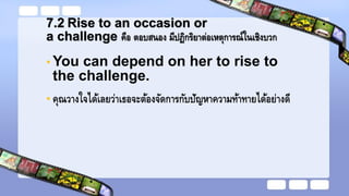 7.2 Rise to an occasion or
a challenge คือ ตอบสนอง มีปฏิกริยาต่อเหตุการณ์ในเชิงบวก
• You can depend on her to rise to
the challenge.
• คุณวางใจได้เลยว่าเธอจะต้องจัดการกับปัญหาความท้าทายได้อย่างดี
 