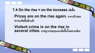 7.4 On the rise = on the increase เพิ่มขึ้น
• Prices are on the rise again. ราคา(ข้าวของ
ต่างๆ)เพิ่มขึ้นอีกแล้ว
• Violent crime is on the rise in
several cities. อาชญากรรมรุนแรงเพิ่มขึ้นในหลายเมือง
 