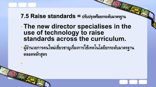 7.5 Raise standards = ปรับปรุงหรือยกระดับมาตรฐาน
• The new director specialises in the
use of technology to raise
standards across the curriculum.
• ผู้อานวยการคนใหม่เชี่ยวชาญเรื่องการใช้เทคโนโลยียกระดับมาตรฐาน
ตลอดหลักสูตร
•
•
 
