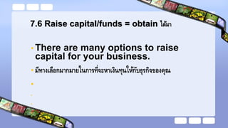 7.6 Raise capital/funds = obtain ได้มา
• There are many options to raise
capital for your business.
• มีทางเลือกมากมายในการที่จะหาเงินทุนให้กับธุรกิจของคุณ
•
•
•
•
 