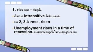 1 . rise กริยา – เพิ่มสูงขึ้น
• เป็นกริยา intransitive ไม่มีกรรมมารับ
• ช่อง 2, 3 คือ rose, risen
• Unemployment rises in a time of
recession. การว่างงานเพิ่มสูงขึ้นในช่วงเศรษฐกิจถดถอย
 