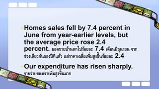 • Homes sales fell by 7.4 percent in
June from year-earlier levels, but
the average price rose 2.4
percent. ยอดขายบ้านตกไปร้อยละ 7.4 เดือนมิถุนายน จาก
ช่วงเดียวกันของปีที่แล้ว แต่ราคาเฉลี่ยเพิ่มสูงขึ้นร้อยละ 2.4
• Our expenditure has risen sharply.
รายจ่ายของเราเพิ่มสูงขึ้นมาก
 