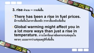 3. rise คานาม – การเพิ่มขึ้น
• There has been a rise in fuel prices.
มีการเพิ่มขึ้นในราคาเชื้อเพลิง (ราคาเชื้อเพลิงเพิ่มขึ้น)
• Global warming might affect you in
a lot more ways than just a rise in
temperature. ภาวะโลกร้อนอาจมีผลกระทบต่อคุณใน
หลายๆ แบบมากกว่าแค่อุณหภูมิที่เพิ่มขึ้น
 