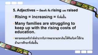 5. Adjectives – มีสองตัว คือ rising และ raised
• Rising = increasing = ที่เพิ่มขึ้น
• Many families are struggling to
keep up with the rising costs of
education.
• หลายครอบครัวกาลังลาบากกับการพยายาม(หาเงิน)ให้ทันกับค่าใช้จ่าย
ด้านการศึกษาที่เพิ่มขึ้น
 