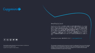 This presentation contains information that may be privileged or confidential and
is the property of the Capgemini Group.
Copyright © 2021 Capgemini. All rights reserved.
キャップジェミニは、テクノロジーの力を活用して企業ビジネスの変革・管理を支援するパートナーシップにお
けるグローバルリーダーです。キャップジェミニ・グループは、テクノロジーを通して人々が持つエネルギーを解き
放つことで、包摂的で持続可能な未来を目指し、日々まい進しています。私たちは、世界約50ケ国の
29万人に及ぶチームメンバーから成る、極めて多様的で責任感の強い組織です。キャップジェミニは、50
年にわたって積み上げてきた経験と実績そして豊かな専門知識を活かし、クラウド、データ、AI、コネクティ
ビティ、ソフトウェア、デジタルエンジニアリング、プラットフォームなど、急速に進化するイノベーティブなテクノロ
ジーを原動力として、戦略から設計、オペレーションに至るまで、お客様の幅広いビジネスニーズすべてに
対応して、お客様から厚い信頼をいただいています。グループ全体の2020年度の売上は、160億ユーロ
です。
キャップジェミニについて
Get the Future You Want -望む未来を手に入れよう | www.capgemini.com
This message is intended only for the person to whom it is addressed. If you are not the intended
recipient, you are not authorized to read, print, retain, copy, disseminate, distribute, or use this
message or any part thereof. If you receive this message in error, please notify the sender
immediately and delete all copies of this message.
 