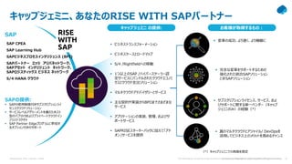 Presentation Title | Author | Date 4
Company Confidential © Capgemini 2021. All rights reserved | 4
The information contained in this document is proprietary. Copyright © 2021 Capgemini. All rights reserved.
キャップジェミニ、あなたのRISE WITH SAPパートナー
SAPの提供:
 SAPの使用制限付きサブスクリプションライ
センスクラウドソリューション
 サービスレベルアグリーメントを備えたホスト
型のパブリックおよびプライベートクラウドイン
フラストラクチャ
 SAP Partner Edgeプログラムに参加す
るオプション付きのサポート
SAP CPEA
SAP Learning Hub
SAPビジネスプロセスインテリジェンス (BPI)
SAPパートナー エッジ アリバネットワーク、
SAPアセット インテリジェント ネットワーク、
SAPロジスティックス ビジネス ネットワーク
S/4 HANA クラウド
 変革の成功、より速く、より機敏に
 ビジネストランスフォーメーション
 ビジネスケースとロードマップ
 S/4 /Rightfieldへの移動
 1つ以上のSAP /ハイパースケーラー認
定サービスにバンドルされたクラウドエコノミ
クスとクラウド支出ソリューション
 マルチクラウドアドバイザリーとサービス
 主な契約や実装からBPOまでさまざまな
サービス
 アプリケーションの実装、管理、およびサ
ポートサービス
 SAPRISEスターターパックに加えて「アド
オン」サービスを提供
 完全な変革をサポートするための
強化された統合SAPソリューション
と非SAPソリューション
 サブスクリプションライセンス、サービス、およ
びサポートに関する単一ベンダー（キャップ
ジェミニのみ）の経験（*）
 真のマルチクラウドとアジャイル/ DevOpsを
活用してビジネス上のメリットを高めるチャンス
キャップジェミニ の提供: お客様が取得するもの：
（*）キャップジェミニでの再販を想定
RISE
WITH
SAP
SAP
 