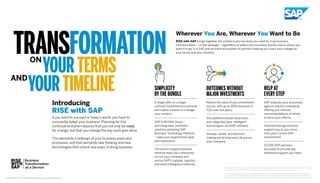 TRANSFORMATION
YOURTERMS
YOURTIMELINE
ON
AND
Wherever You Are, Wherever You Want to Be
RISE with SAP brings together the solutions and services you need for true business
transformation – in one package – regardless of where your business stands now or where you
want it to go. It is SAP and an entire ecosystem of partners helping you chart your change on
your terms and your timeline.
Introducing
RISE with SAP
If you want to succeed in today’s world, you have to
constantly adapt your business. Planning for this
continual evolution requires that you not only be ready
for change, but that you change the way work gets done.
This demands a redesign of your business plans and
processes, and that demands new thinking and new
technologies that unlock new ways of doing business.
SIMPLICITY
BY THE BUNDLE
A single offer on a single
contract simplifies procurement
and makes it easier to manage
your vendors.
SAP S/4HANA Cloud –
and integrated, extended
solutions powering SAP
Business Technology Platform
– keep your organization agile
and responsive.
The world’s largest business
network helps you collaborate
across your company and
across SAP’s supplier, logistics,
and asset intelligence networks.
OUTCOMES WITHOUT
MAJOR INVESTMENTS
Realize the value of your investment
sooner, with up to 20% reduction in
TCO over five years.*
One platform breaks down silos
and integrates data, intelligent
technologies, and ERP software.
Savings, speed, and decision-
making are all improved, all across
your company.
HELP AT
EVERY STEP
SAP analyzes your processes
against industry standards,
offering you tailored
recommendations of where
to focus your efforts.
Tailored training and tools
support you as you move
from your current ERP
environment.
22,000 SAP partners
are ready to provide any
additional support you need.
*	RISE with SAP allows customers to realize the value of their investment sooner, with up to a 20% reduction in TCO over
five years for SAP S/4HANA Cloud, private edition as compared to a traditional ERP deployment.
	 TCO reductions and timelines are modeled estimates from interviewed company data taken from the following IDC
studies: ECC and SAP S/4HANA TCO study (Nov. 2020) and IDC SAP S/4HANA Business Value Study (March 2020).
Timelines and estimates are intended for illustrative purposes only, and SAP makes no guarantees as to actual results.
© 2021 SAP SE or an SAP affiliate company. All rights reserved.
 