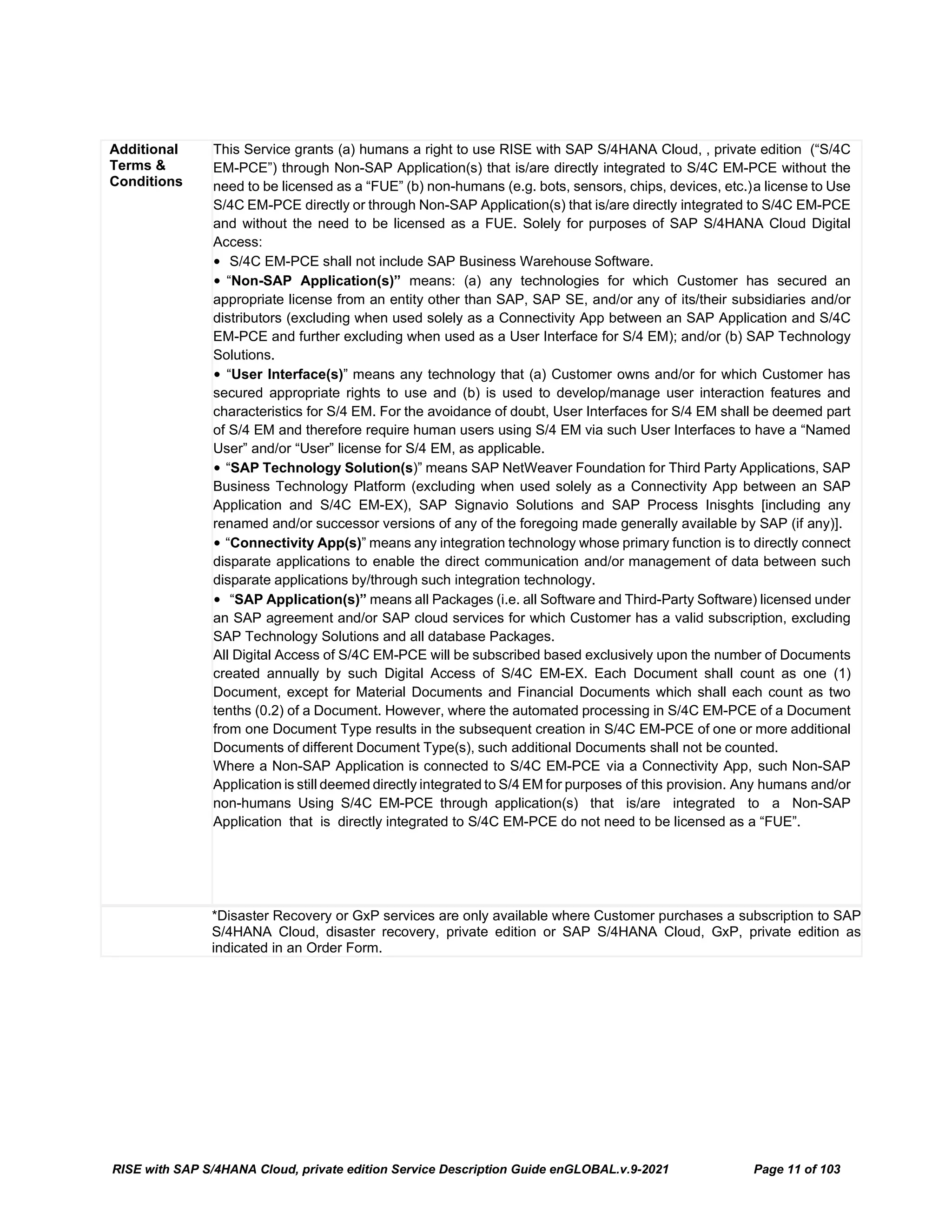 RISE with SAP S/4HANA Cloud, private edition Service Description Guide enGLOBAL.v.9-2021 Page 11 of 103
*Disaster Recovery or GxP services are only available where Customer purchases a subscription to SAP
S/4HANA Cloud, disaster recovery, private edition or SAP S/4HANA Cloud, GxP, private edition as
indicated in an Order Form.
Additional
Terms &
Conditions
This Service grants (a) humans a right to use RISE with SAP S/4HANA Cloud, , private edition (“S/4C
EM-PCE”) through Non-SAP Application(s) that is/are directly integrated to S/4C EM-PCE without the
need to be licensed as a “FUE” (b) non-humans (e.g. bots, sensors, chips, devices, etc.)a license to Use
S/4C EM-PCE directly or through Non-SAP Application(s) that is/are directly integrated to S/4C EM-PCE
and without the need to be licensed as a FUE. Solely for purposes of SAP S/4HANA Cloud Digital
Access:
• S/4C EM-PCE shall not include SAP Business Warehouse Software.
• “Non-SAP Application(s)” means: (a) any technologies for which Customer has secured an
appropriate license from an entity other than SAP, SAP SE, and/or any of its/their subsidiaries and/or
distributors (excluding when used solely as a Connectivity App between an SAP Application and S/4C
EM-PCE and further excluding when used as a User Interface for S/4 EM); and/or (b) SAP Technology
Solutions.
• “User Interface(s)” means any technology that (a) Customer owns and/or for which Customer has
secured appropriate rights to use and (b) is used to develop/manage user interaction features and
characteristics for S/4 EM. For the avoidance of doubt, User Interfaces for S/4 EM shall be deemed part
of S/4 EM and therefore require human users using S/4 EM via such User Interfaces to have a “Named
User” and/or “User” license for S/4 EM, as applicable.
• “SAP Technology Solution(s)” means SAP NetWeaver Foundation for Third Party Applications, SAP
Business Technology Platform (excluding when used solely as a Connectivity App between an SAP
Application and S/4C EM-EX), SAP Signavio Solutions and SAP Process Inisghts [including any
renamed and/or successor versions of any of the foregoing made generally available by SAP (if any)].
• “Connectivity App(s)” means any integration technology whose primary function is to directly connect
disparate applications to enable the direct communication and/or management of data between such
disparate applications by/through such integration technology.
• “SAP Application(s)” means all Packages (i.e. all Software and Third-Party Software) licensed under
an SAP agreement and/or SAP cloud services for which Customer has a valid subscription, excluding
SAP Technology Solutions and all database Packages.
All Digital Access of S/4C EM-PCE will be subscribed based exclusively upon the number of Documents
created annually by such Digital Access of S/4C EM-EX. Each Document shall count as one (1)
Document, except for Material Documents and Financial Documents which shall each count as two
tenths (0.2) of a Document. However, where the automated processing in S/4C EM-PCE of a Document
from one Document Type results in the subsequent creation in S/4C EM-PCE of one or more additional
Documents of different Document Type(s), such additional Documents shall not be counted.
Where a Non-SAP Application is connected to S/4C EM-PCE via a Connectivity App, such Non-SAP
Application is still deemed directly integrated to S/4 EM for purposes of this provision. Any humans and/or
non-humans Using S/4C EM-PCE through application(s) that is/are integrated to a Non-SAP
Application that is directly integrated to S/4C EM-PCE do not need to be licensed as a “FUE”.
 