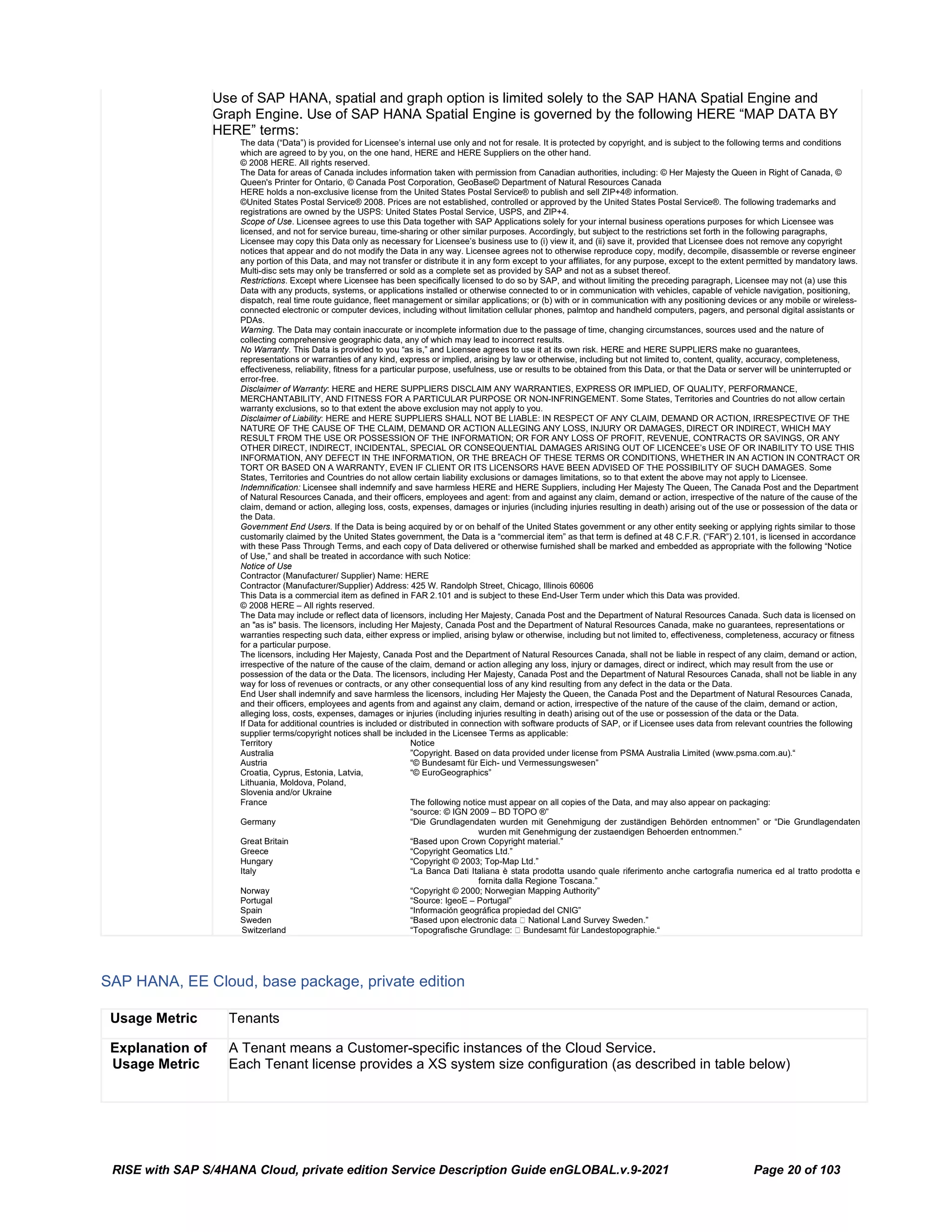 RISE with SAP S/4HANA Cloud, private edition Service Description Guide enGLOBAL.v.9-2021 Page 20 of 103
Use of SAP HANA, spatial and graph option is limited solely to the SAP HANA Spatial Engine and
Graph Engine. Use of SAP HANA Spatial Engine is governed by the following HERE “MAP DATA BY
HERE” terms:
The data (“Data”) is provided for Licensee’s internal use only and not for resale. It is protected by copyright, and is subject to the following terms and conditions
which are agreed to by you, on the one hand, HERE and HERE Suppliers on the other hand.
© 2008 HERE. All rights reserved.
The Data for areas of Canada includes information taken with permission from Canadian authorities, including: © Her Majesty the Queen in Right of Canada, ©
Queen's Printer for Ontario, © Canada Post Corporation, GeoBase© Department of Natural Resources Canada
HERE holds a non-exclusive license from the United States Postal Service® to publish and sell ZIP+4® information.
©United States Postal Service® 2008. Prices are not established, controlled or approved by the United States Postal Service®. The following trademarks and
registrations are owned by the USPS: United States Postal Service, USPS, and ZIP+4.
Scope of Use. Licensee agrees to use this Data together with SAP Applications solely for your internal business operations purposes for which Licensee was
licensed, and not for service bureau, time-sharing or other similar purposes. Accordingly, but subject to the restrictions set forth in the following paragraphs,
Licensee may copy this Data only as necessary for Licensee’s business use to (i) view it, and (ii) save it, provided that Licensee does not remove any copyright
notices that appear and do not modify the Data in any way. Licensee agrees not to otherwise reproduce copy, modify, decompile, disassemble or reverse engineer
any portion of this Data, and may not transfer or distribute it in any form except to your affiliates, for any purpose, except to the extent permitted by mandatory laws.
Multi-disc sets may only be transferred or sold as a complete set as provided by SAP and not as a subset thereof.
Restrictions. Except where Licensee has been specifically licensed to do so by SAP, and without limiting the preceding paragraph, Licensee may not (a) use this
Data with any products, systems, or applications installed or otherwise connected to or in communication with vehicles, capable of vehicle navigation, positioning,
dispatch, real time route guidance, fleet management or similar applications; or (b) with or in communication with any positioning devices or any mobile or wireless-
connected electronic or computer devices, including without limitation cellular phones, palmtop and handheld computers, pagers, and personal digital assistants or
PDAs.
Warning. The Data may contain inaccurate or incomplete information due to the passage of time, changing circumstances, sources used and the nature of
collecting comprehensive geographic data, any of which may lead to incorrect results.
No Warranty. This Data is provided to you “as is,” and Licensee agrees to use it at its own risk. HERE and HERE SUPPLIERS make no guarantees,
representations or warranties of any kind, express or implied, arising by law or otherwise, including but not limited to, content, quality, accuracy, completeness,
effectiveness, reliability, fitness for a particular purpose, usefulness, use or results to be obtained from this Data, or that the Data or server will be uninterrupted or
error-free.
Disclaimer of Warranty: HERE and HERE SUPPLIERS DISCLAIM ANY WARRANTIES, EXPRESS OR IMPLIED, OF QUALITY, PERFORMANCE,
MERCHANTABILITY, AND FITNESS FOR A PARTICULAR PURPOSE OR NON-INFRINGEMENT. Some States, Territories and Countries do not allow certain
warranty exclusions, so to that extent the above exclusion may not apply to you.
Disclaimer of Liability: HERE and HERE SUPPLIERS SHALL NOT BE LIABLE: IN RESPECT OF ANY CLAIM, DEMAND OR ACTION, IRRESPECTIVE OF THE
NATURE OF THE CAUSE OF THE CLAIM, DEMAND OR ACTION ALLEGING ANY LOSS, INJURY OR DAMAGES, DIRECT OR INDIRECT, WHICH MAY
RESULT FROM THE USE OR POSSESSION OF THE INFORMATION; OR FOR ANY LOSS OF PROFIT, REVENUE, CONTRACTS OR SAVINGS, OR ANY
OTHER DIRECT, INDIRECT, INCIDENTAL, SPECIAL OR CONSEQUENTIAL DAMAGES ARISING OUT OF LICENCEE’s USE OF OR INABILITY TO USE THIS
INFORMATION, ANY DEFECT IN THE INFORMATION, OR THE BREACH OF THESE TERMS OR CONDITIONS, WHETHER IN AN ACTION IN CONTRACT OR
TORT OR BASED ON A WARRANTY, EVEN IF CLIENT OR ITS LICENSORS HAVE BEEN ADVISED OF THE POSSIBILITY OF SUCH DAMAGES. Some
States, Territories and Countries do not allow certain liability exclusions or damages limitations, so to that extent the above may not apply to Licensee.
Indemnification: Licensee shall indemnify and save harmless HERE and HERE Suppliers, including Her Majesty The Queen, The Canada Post and the Department
of Natural Resources Canada, and their officers, employees and agent: from and against any claim, demand or action, irrespective of the nature of the cause of the
claim, demand or action, alleging loss, costs, expenses, damages or injuries (including injuries resulting in death) arising out of the use or possession of the data or
the Data.
Government End Users. If the Data is being acquired by or on behalf of the United States government or any other entity seeking or applying rights similar to those
customarily claimed by the United States government, the Data is a “commercial item” as that term is defined at 48 C.F.R. (“FAR”) 2.101, is licensed in accordance
with these Pass Through Terms, and each copy of Data delivered or otherwise furnished shall be marked and embedded as appropriate with the following “Notice
of Use,” and shall be treated in accordance with such Notice:
Notice of Use
Contractor (Manufacturer/ Supplier) Name: HERE
Contractor (Manufacturer/Supplier) Address: 425 W. Randolph Street, Chicago, Illinois 60606
This Data is a commercial item as defined in FAR 2.101 and is subject to these End-User Term under which this Data was provided.
© 2008 HERE – All rights reserved.
The Data may include or reflect data of licensors, including Her Majesty, Canada Post and the Department of Natural Resources Canada. Such data is licensed on
an "as is" basis. The licensors, including Her Majesty, Canada Post and the Department of Natural Resources Canada, make no guarantees, representations or
warranties respecting such data, either express or implied, arising bylaw or otherwise, including but not limited to, effectiveness, completeness, accuracy or fitness
for a particular purpose.
The licensors, including Her Majesty, Canada Post and the Department of Natural Resources Canada, shall not be liable in respect of any claim, demand or action,
irrespective of the nature of the cause of the claim, demand or action alleging any loss, injury or damages, direct or indirect, which may result from the use or
possession of the data or the Data. The licensors, including Her Majesty, Canada Post and the Department of Natural Resources Canada, shall not be liable in any
way for loss of revenues or contracts, or any other consequential loss of any kind resulting from any defect in the data or the Data.
End User shall indemnify and save harmless the licensors, including Her Majesty the Queen, the Canada Post and the Department of Natural Resources Canada,
and their officers, employees and agents from and against any claim, demand or action, irrespective of the nature of the cause of the claim, demand or action,
alleging loss, costs, expenses, damages or injuries (including injuries resulting in death) arising out of the use or possession of the data or the Data.
If Data for additional countries is included or distributed in connection with software products of SAP, or if Licensee uses data from relevant countries the following
supplier terms/copyright notices shall be included in the Licensee Terms as applicable:
Territory Notice
Australia ”Copyright. Based on data provided under license from PSMA Australia Limited (www.psma.com.au).“
Austria “© Bundesamt für Eich- und Vermessungswesen”
Croatia, Cyprus, Estonia, Latvia, “© EuroGeographics”
Lithuania, Moldova, Poland,
Slovenia and/or Ukraine
France The following notice must appear on all copies of the Data, and may also appear on packaging:
“source: © IGN 2009 – BD TOPO ®”
Germany “Die Grundlagendaten wurden mit Genehmigung der zuständigen Behörden entnommen” or “Die Grundlagendaten
wurden mit Genehmigung der zustaendigen Behoerden entnommen.”
Great Britain “Based upon Crown Copyright material.”
Greece “Copyright Geomatics Ltd.”
Hungary “Copyright © 2003; Top-Map Ltd.”
Italy “La Banca Dati Italiana è stata prodotta usando quale riferimento anche cartografia numerica ed al tratto prodotta e
fornita dalla Regione Toscana.”
Norway “Copyright © 2000; Norwegian Mapping Authority”
Portugal “Source: IgeoE – Portugal”
Spain “Información geográfica propiedad del CNIG”
Sweden “Based upon electronic data  National Land Survey Sweden.”
Switzerland “Topografische Grundlage:  Bundesamt für Landestopographie.“
SAP HANA, EE Cloud, base package, private edition
Usage Metric Tenants
Explanation of
Usage Metric
A Tenant means a Customer-specific instances of the Cloud Service.
Each Tenant license provides a XS system size configuration (as described in table below)
 
