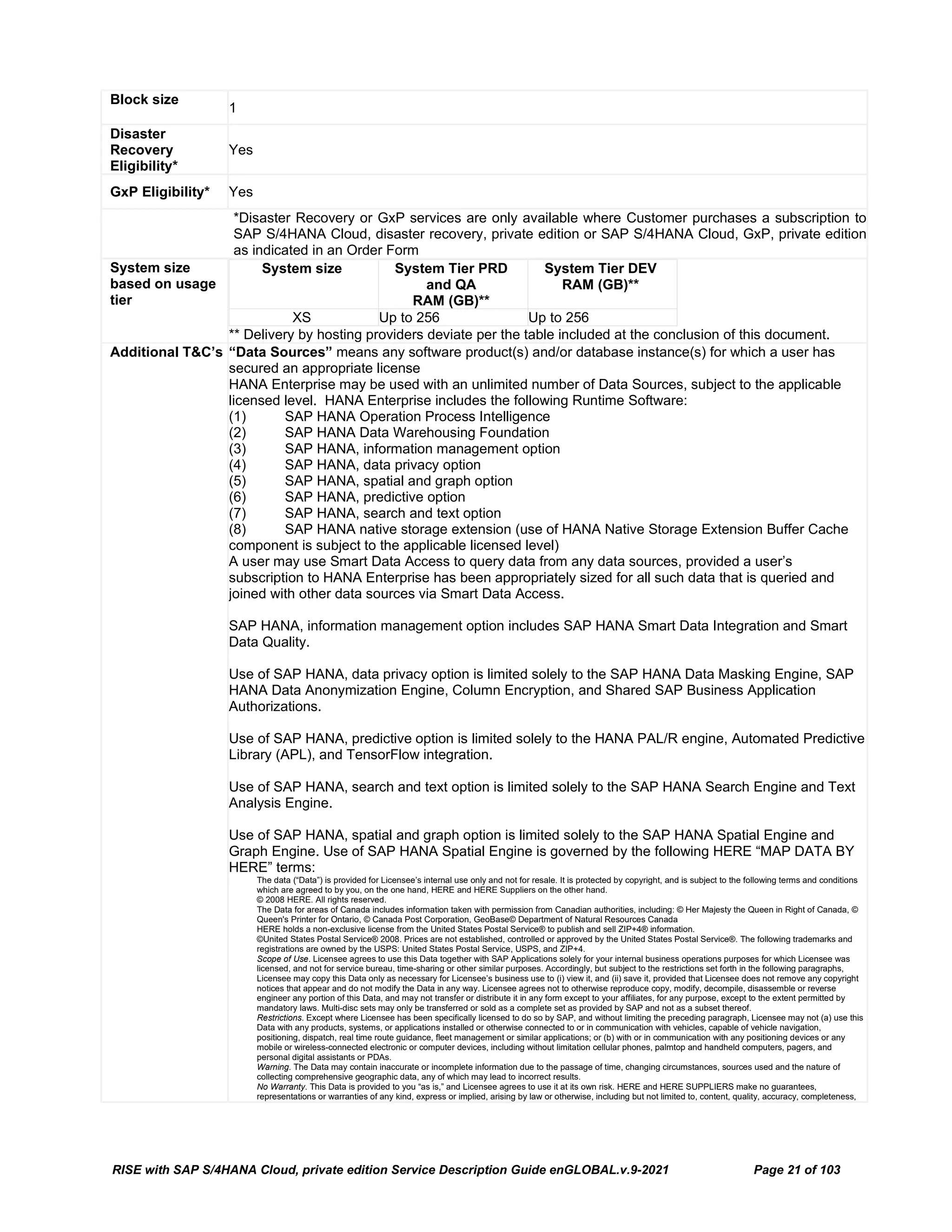 RISE with SAP S/4HANA Cloud, private edition Service Description Guide enGLOBAL.v.9-2021 Page 21 of 103
Block size
1
Disaster
Recovery
Eligibility*
Yes
GxP Eligibility* Yes
*Disaster Recovery or GxP services are only available where Customer purchases a subscription to
SAP S/4HANA Cloud, disaster recovery, private edition or SAP S/4HANA Cloud, GxP, private edition
as indicated in an Order Form
System size
based on usage
tier
System size System Tier PRD
and QA
RAM (GB)**
System Tier DEV
RAM (GB)**
XS Up to 256 Up to 256
** Delivery by hosting providers deviate per the table included at the conclusion of this document.
Additional T&C’s “Data Sources” means any software product(s) and/or database instance(s) for which a user has
secured an appropriate license
HANA Enterprise may be used with an unlimited number of Data Sources, subject to the applicable
licensed level. HANA Enterprise includes the following Runtime Software:
(1) SAP HANA Operation Process Intelligence
(2) SAP HANA Data Warehousing Foundation
(3) SAP HANA, information management option
(4) SAP HANA, data privacy option
(5) SAP HANA, spatial and graph option
(6) SAP HANA, predictive option
(7) SAP HANA, search and text option
(8) SAP HANA native storage extension (use of HANA Native Storage Extension Buffer Cache
component is subject to the applicable licensed level)
A user may use Smart Data Access to query data from any data sources, provided a user’s
subscription to HANA Enterprise has been appropriately sized for all such data that is queried and
joined with other data sources via Smart Data Access.
SAP HANA, information management option includes SAP HANA Smart Data Integration and Smart
Data Quality.
Use of SAP HANA, data privacy option is limited solely to the SAP HANA Data Masking Engine, SAP
HANA Data Anonymization Engine, Column Encryption, and Shared SAP Business Application
Authorizations.
Use of SAP HANA, predictive option is limited solely to the HANA PAL/R engine, Automated Predictive
Library (APL), and TensorFlow integration.
Use of SAP HANA, search and text option is limited solely to the SAP HANA Search Engine and Text
Analysis Engine.
Use of SAP HANA, spatial and graph option is limited solely to the SAP HANA Spatial Engine and
Graph Engine. Use of SAP HANA Spatial Engine is governed by the following HERE “MAP DATA BY
HERE” terms:
The data (“Data”) is provided for Licensee’s internal use only and not for resale. It is protected by copyright, and is subject to the following terms and conditions
which are agreed to by you, on the one hand, HERE and HERE Suppliers on the other hand.
© 2008 HERE. All rights reserved.
The Data for areas of Canada includes information taken with permission from Canadian authorities, including: © Her Majesty the Queen in Right of Canada, ©
Queen's Printer for Ontario, © Canada Post Corporation, GeoBase© Department of Natural Resources Canada
HERE holds a non-exclusive license from the United States Postal Service® to publish and sell ZIP+4® information.
©United States Postal Service® 2008. Prices are not established, controlled or approved by the United States Postal Service®. The following trademarks and
registrations are owned by the USPS: United States Postal Service, USPS, and ZIP+4.
Scope of Use. Licensee agrees to use this Data together with SAP Applications solely for your internal business operations purposes for which Licensee was
licensed, and not for service bureau, time-sharing or other similar purposes. Accordingly, but subject to the restrictions set forth in the following paragraphs,
Licensee may copy this Data only as necessary for Licensee’s business use to (i) view it, and (ii) save it, provided that Licensee does not remove any copyright
notices that appear and do not modify the Data in any way. Licensee agrees not to otherwise reproduce copy, modify, decompile, disassemble or reverse
engineer any portion of this Data, and may not transfer or distribute it in any form except to your affiliates, for any purpose, except to the extent permitted by
mandatory laws. Multi-disc sets may only be transferred or sold as a complete set as provided by SAP and not as a subset thereof.
Restrictions. Except where Licensee has been specifically licensed to do so by SAP, and without limiting the preceding paragraph, Licensee may not (a) use this
Data with any products, systems, or applications installed or otherwise connected to or in communication with vehicles, capable of vehicle navigation,
positioning, dispatch, real time route guidance, fleet management or similar applications; or (b) with or in communication with any positioning devices or any
mobile or wireless-connected electronic or computer devices, including without limitation cellular phones, palmtop and handheld computers, pagers, and
personal digital assistants or PDAs.
Warning. The Data may contain inaccurate or incomplete information due to the passage of time, changing circumstances, sources used and the nature of
collecting comprehensive geographic data, any of which may lead to incorrect results.
No Warranty. This Data is provided to you “as is,” and Licensee agrees to use it at its own risk. HERE and HERE SUPPLIERS make no guarantees,
representations or warranties of any kind, express or implied, arising by law or otherwise, including but not limited to, content, quality, accuracy, completeness,
 