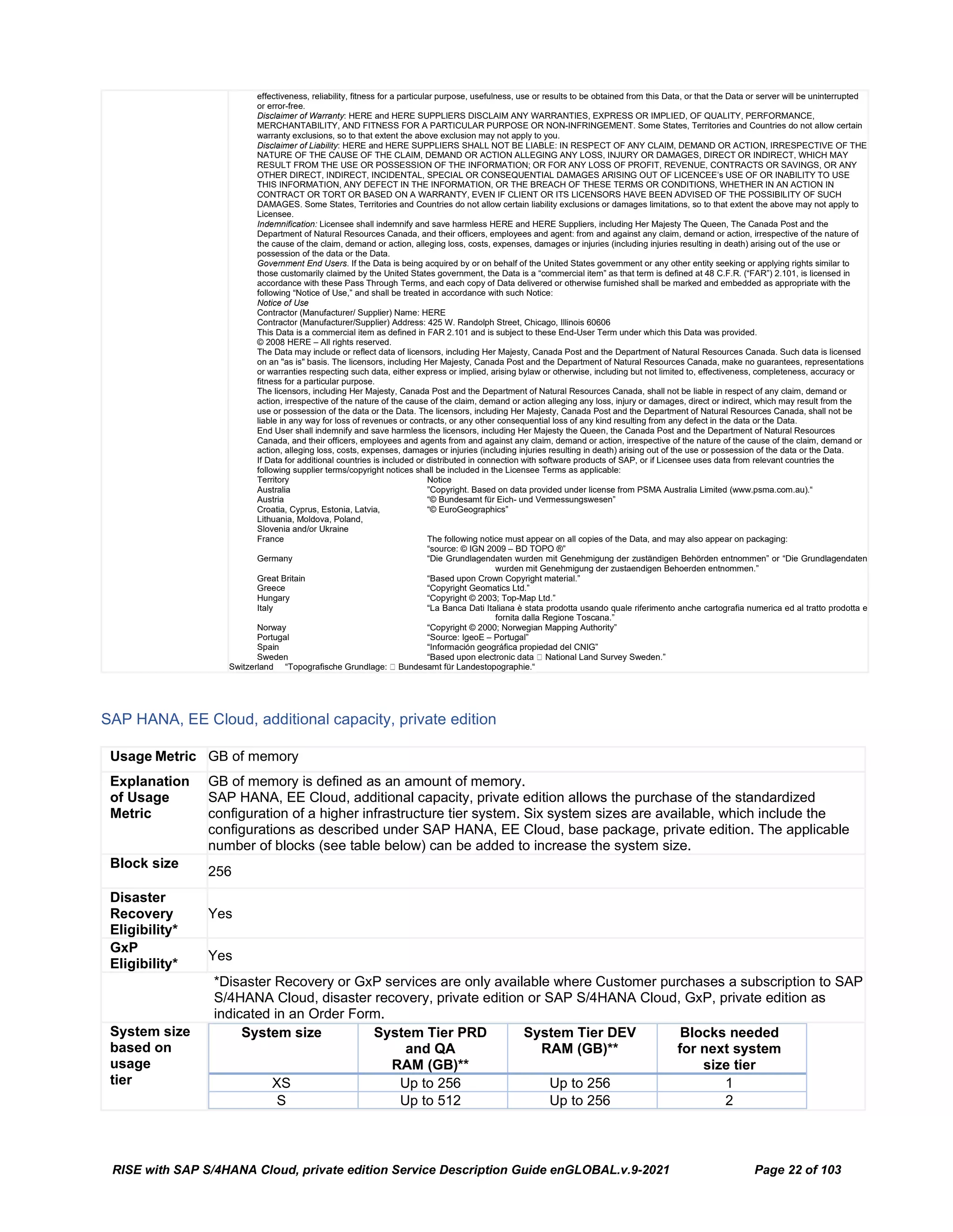 RISE with SAP S/4HANA Cloud, private edition Service Description Guide enGLOBAL.v.9-2021 Page 22 of 103
effectiveness, reliability, fitness for a particular purpose, usefulness, use or results to be obtained from this Data, or that the Data or server will be uninterrupted
or error-free.
Disclaimer of Warranty: HERE and HERE SUPPLIERS DISCLAIM ANY WARRANTIES, EXPRESS OR IMPLIED, OF QUALITY, PERFORMANCE,
MERCHANTABILITY, AND FITNESS FOR A PARTICULAR PURPOSE OR NON-INFRINGEMENT. Some States, Territories and Countries do not allow certain
warranty exclusions, so to that extent the above exclusion may not apply to you.
Disclaimer of Liability: HERE and HERE SUPPLIERS SHALL NOT BE LIABLE: IN RESPECT OF ANY CLAIM, DEMAND OR ACTION, IRRESPECTIVE OF THE
NATURE OF THE CAUSE OF THE CLAIM, DEMAND OR ACTION ALLEGING ANY LOSS, INJURY OR DAMAGES, DIRECT OR INDIRECT, WHICH MAY
RESULT FROM THE USE OR POSSESSION OF THE INFORMATION; OR FOR ANY LOSS OF PROFIT, REVENUE, CONTRACTS OR SAVINGS, OR ANY
OTHER DIRECT, INDIRECT, INCIDENTAL, SPECIAL OR CONSEQUENTIAL DAMAGES ARISING OUT OF LICENCEE’s USE OF OR INABILITY TO USE
THIS INFORMATION, ANY DEFECT IN THE INFORMATION, OR THE BREACH OF THESE TERMS OR CONDITIONS, WHETHER IN AN ACTION IN
CONTRACT OR TORT OR BASED ON A WARRANTY, EVEN IF CLIENT OR ITS LICENSORS HAVE BEEN ADVISED OF THE POSSIBILITY OF SUCH
DAMAGES. Some States, Territories and Countries do not allow certain liability exclusions or damages limitations, so to that extent the above may not apply to
Licensee.
Indemnification: Licensee shall indemnify and save harmless HERE and HERE Suppliers, including Her Majesty The Queen, The Canada Post and the
Department of Natural Resources Canada, and their officers, employees and agent: from and against any claim, demand or action, irrespective of the nature of
the cause of the claim, demand or action, alleging loss, costs, expenses, damages or injuries (including injuries resulting in death) arising out of the use or
possession of the data or the Data.
Government End Users. If the Data is being acquired by or on behalf of the United States government or any other entity seeking or applying rights similar to
those customarily claimed by the United States government, the Data is a “commercial item” as that term is defined at 48 C.F.R. (“FAR”) 2.101, is licensed in
accordance with these Pass Through Terms, and each copy of Data delivered or otherwise furnished shall be marked and embedded as appropriate with the
following “Notice of Use,” and shall be treated in accordance with such Notice:
Notice of Use
Contractor (Manufacturer/ Supplier) Name: HERE
Contractor (Manufacturer/Supplier) Address: 425 W. Randolph Street, Chicago, Illinois 60606
This Data is a commercial item as defined in FAR 2.101 and is subject to these End-User Term under which this Data was provided.
© 2008 HERE – All rights reserved.
The Data may include or reflect data of licensors, including Her Majesty, Canada Post and the Department of Natural Resources Canada. Such data is licensed
on an "as is" basis. The licensors, including Her Majesty, Canada Post and the Department of Natural Resources Canada, make no guarantees, representations
or warranties respecting such data, either express or implied, arising bylaw or otherwise, including but not limited to, effectiveness, completeness, accuracy or
fitness for a particular purpose.
The licensors, including Her Majesty, Canada Post and the Department of Natural Resources Canada, shall not be liable in respect of any claim, demand or
action, irrespective of the nature of the cause of the claim, demand or action alleging any loss, injury or damages, direct or indirect, which may result from the
use or possession of the data or the Data. The licensors, including Her Majesty, Canada Post and the Department of Natural Resources Canada, shall not be
liable in any way for loss of revenues or contracts, or any other consequential loss of any kind resulting from any defect in the data or the Data.
End User shall indemnify and save harmless the licensors, including Her Majesty the Queen, the Canada Post and the Department of Natural Resources
Canada, and their officers, employees and agents from and against any claim, demand or action, irrespective of the nature of the cause of the claim, demand or
action, alleging loss, costs, expenses, damages or injuries (including injuries resulting in death) arising out of the use or possession of the data or the Data.
If Data for additional countries is included or distributed in connection with software products of SAP, or if Licensee uses data from relevant countries the
following supplier terms/copyright notices shall be included in the Licensee Terms as applicable:
Territory Notice
Australia ”Copyright. Based on data provided under license from PSMA Australia Limited (www.psma.com.au).“
Austria “© Bundesamt für Eich- und Vermessungswesen”
Croatia, Cyprus, Estonia, Latvia, “© EuroGeographics”
Lithuania, Moldova, Poland,
Slovenia and/or Ukraine
France The following notice must appear on all copies of the Data, and may also appear on packaging:
“source: © IGN 2009 – BD TOPO ®”
Germany “Die Grundlagendaten wurden mit Genehmigung der zuständigen Behörden entnommen” or “Die Grundlagendaten
wurden mit Genehmigung der zustaendigen Behoerden entnommen.”
Great Britain “Based upon Crown Copyright material.”
Greece “Copyright Geomatics Ltd.”
Hungary “Copyright © 2003; Top-Map Ltd.”
Italy “La Banca Dati Italiana è stata prodotta usando quale riferimento anche cartografia numerica ed al tratto prodotta e
fornita dalla Regione Toscana.”
Norway “Copyright © 2000; Norwegian Mapping Authority”
Portugal “Source: IgeoE – Portugal”
Spain “Información geográfica propiedad del CNIG”
Sweden “Based upon electronic data  National Land Survey Sweden.”
Switzerland “Topografische Grundlage:  Bundesamt für Landestopographie.“
SAP HANA, EE Cloud, additional capacity, private edition
Usage Metric GB of memory
Explanation
of Usage
Metric
GB of memory is defined as an amount of memory.
SAP HANA, EE Cloud, additional capacity, private edition allows the purchase of the standardized
configuration of a higher infrastructure tier system. Six system sizes are available, which include the
configurations as described under SAP HANA, EE Cloud, base package, private edition. The applicable
number of blocks (see table below) can be added to increase the system size.
Block size
256
Disaster
Recovery
Eligibility*
Yes
GxP
Eligibility*
Yes
*Disaster Recovery or GxP services are only available where Customer purchases a subscription to SAP
S/4HANA Cloud, disaster recovery, private edition or SAP S/4HANA Cloud, GxP, private edition as
indicated in an Order Form.
System size
based on
usage
tier
System size System Tier PRD
and QA
RAM (GB)**
System Tier DEV
RAM (GB)**
Blocks needed
for next system
size tier
XS Up to 256 Up to 256 1
S Up to 512 Up to 256 2
 