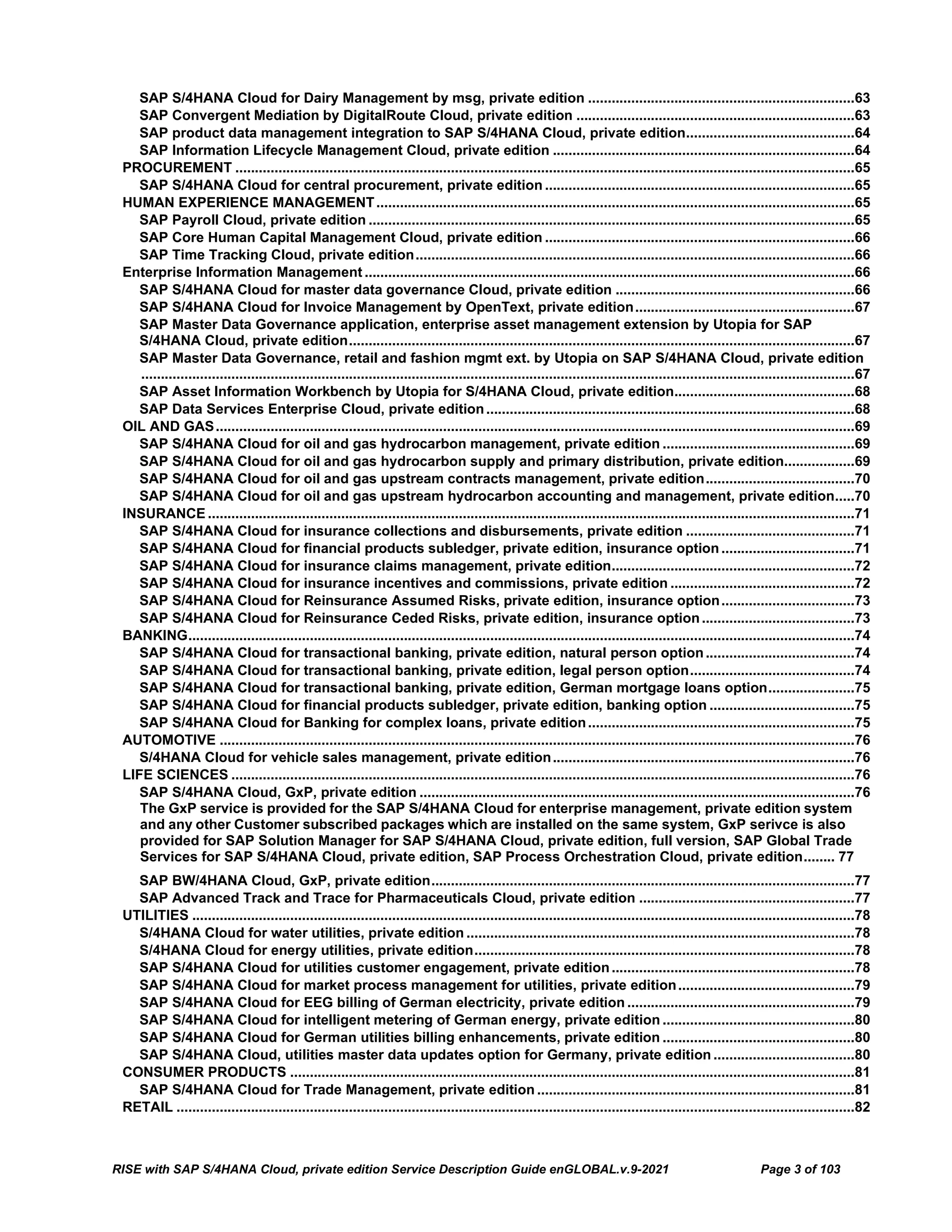 RISE with SAP S/4HANA Cloud, private edition Service Description Guide enGLOBAL.v.9-2021 Page 3 of 103
SAP S/4HANA Cloud for Dairy Management by msg, private edition ....................................................................63
SAP Convergent Mediation by DigitalRoute Cloud, private edition .......................................................................63
SAP product data management integration to SAP S/4HANA Cloud, private edition...........................................64
SAP Information Lifecycle Management Cloud, private edition .............................................................................64
PROCUREMENT ..............................................................................................................................................................65
SAP S/4HANA Cloud for central procurement, private edition ...............................................................................65
HUMAN EXPERIENCE MANAGEMENT..........................................................................................................................65
SAP Payroll Cloud, private edition ............................................................................................................................65
SAP Core Human Capital Management Cloud, private edition ...............................................................................66
SAP Time Tracking Cloud, private edition................................................................................................................66
Enterprise Information Management .............................................................................................................................66
SAP S/4HANA Cloud for master data governance Cloud, private edition .............................................................66
SAP S/4HANA Cloud for Invoice Management by OpenText, private edition........................................................67
SAP Master Data Governance application, enterprise asset management extension by Utopia for SAP
S/4HANA Cloud, private edition.................................................................................................................................67
SAP Master Data Governance, retail and fashion mgmt ext. by Utopia on SAP S/4HANA Cloud, private edition
......................................................................................................................................................................................67
SAP Asset Information Workbench by Utopia for S/4HANA Cloud, private edition..............................................68
SAP Data Services Enterprise Cloud, private edition..............................................................................................68
OIL AND GAS...................................................................................................................................................................69
SAP S/4HANA Cloud for oil and gas hydrocarbon management, private edition .................................................69
SAP S/4HANA Cloud for oil and gas hydrocarbon supply and primary distribution, private edition..................69
SAP S/4HANA Cloud for oil and gas upstream contracts management, private edition......................................70
SAP S/4HANA Cloud for oil and gas upstream hydrocarbon accounting and management, private edition.....70
INSURANCE .....................................................................................................................................................................71
SAP S/4HANA Cloud for insurance collections and disbursements, private edition ...........................................71
SAP S/4HANA Cloud for financial products subledger, private edition, insurance option..................................71
SAP S/4HANA Cloud for insurance claims management, private edition..............................................................72
SAP S/4HANA Cloud for insurance incentives and commissions, private edition ...............................................72
SAP S/4HANA Cloud for Reinsurance Assumed Risks, private edition, insurance option..................................73
SAP S/4HANA Cloud for Reinsurance Ceded Risks, private edition, insurance option.......................................73
BANKING..........................................................................................................................................................................74
SAP S/4HANA Cloud for transactional banking, private edition, natural person option......................................74
SAP S/4HANA Cloud for transactional banking, private edition, legal person option..........................................74
SAP S/4HANA Cloud for transactional banking, private edition, German mortgage loans option......................75
SAP S/4HANA Cloud for financial products subledger, private edition, banking option .....................................75
SAP S/4HANA Cloud for Banking for complex loans, private edition....................................................................75
AUTOMOTIVE ..................................................................................................................................................................76
S/4HANA Cloud for vehicle sales management, private edition.............................................................................76
LIFE SCIENCES ...............................................................................................................................................................76
SAP S/4HANA Cloud, GxP, private edition ...............................................................................................................76
The GxP service is provided for the SAP S/4HANA Cloud for enterprise management, private edition system
and any other Customer subscribed packages which are installed on the same system, GxP serivce is also
provided for SAP Solution Manager for SAP S/4HANA Cloud, private edition, full version, SAP Global Trade
Services for SAP S/4HANA Cloud, private edition, SAP Process Orchestration Cloud, private edition........ 77
SAP BW/4HANA Cloud, GxP, private edition............................................................................................................77
SAP Advanced Track and Trace for Pharmaceuticals Cloud, private edition .......................................................77
UTILITIES .........................................................................................................................................................................78
S/4HANA Cloud for water utilities, private edition ...................................................................................................78
S/4HANA Cloud for energy utilities, private edition.................................................................................................78
SAP S/4HANA Cloud for utilities customer engagement, private edition..............................................................78
SAP S/4HANA Cloud for market process management for utilities, private edition.............................................79
SAP S/4HANA Cloud for EEG billing of German electricity, private edition ..........................................................79
SAP S/4HANA Cloud for intelligent metering of German energy, private edition .................................................80
SAP S/4HANA Cloud for German utilities billing enhancements, private edition .................................................80
SAP S/4HANA Cloud, utilities master data updates option for Germany, private edition ....................................80
CONSUMER PRODUCTS ................................................................................................................................................81
SAP S/4HANA Cloud for Trade Management, private edition .................................................................................81
RETAIL .............................................................................................................................................................................82
 