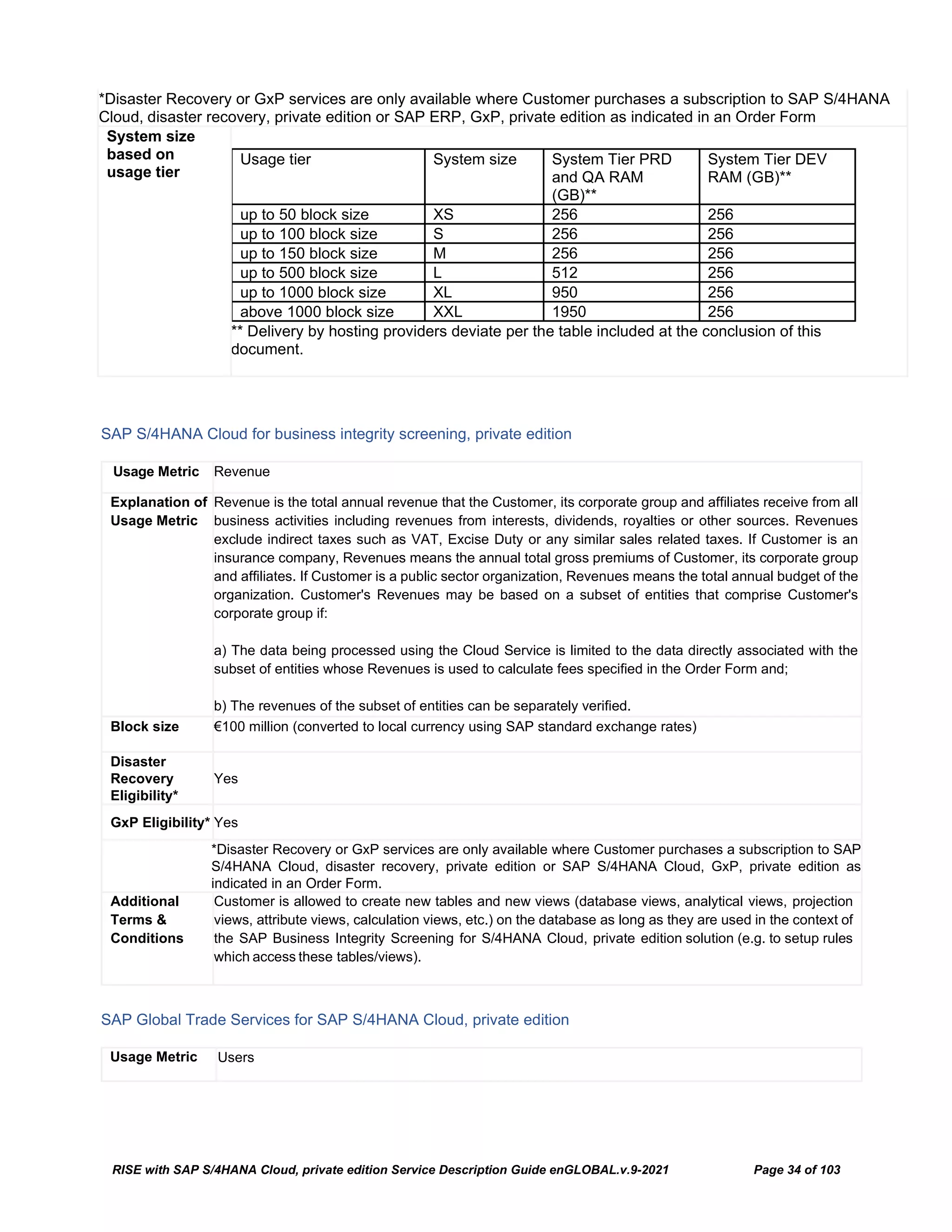 RISE with SAP S/4HANA Cloud, private edition Service Description Guide enGLOBAL.v.9-2021 Page 34 of 103
*Disaster Recovery or GxP services are only available where Customer purchases a subscription to SAP S/4HANA
Cloud, disaster recovery, private edition or SAP ERP, GxP, private edition as indicated in an Order Form
System size
based on
usage tier
Usage tier System size System Tier PRD
and QA RAM
(GB)**
System Tier DEV
RAM (GB)**
up to 50 block size XS 256 256
up to 100 block size S 256 256
up to 150 block size M 256 256
up to 500 block size L 512 256
up to 1000 block size XL 950 256
above 1000 block size XXL 1950 256
** Delivery by hosting providers deviate per the table included at the conclusion of this
document.
SAP S/4HANA Cloud for business integrity screening, private edition
Usage Metric Revenue
Explanation of
Usage Metric
Revenue is the total annual revenue that the Customer, its corporate group and affiliates receive from all
business activities including revenues from interests, dividends, royalties or other sources. Revenues
exclude indirect taxes such as VAT, Excise Duty or any similar sales related taxes. If Customer is an
insurance company, Revenues means the annual total gross premiums of Customer, its corporate group
and affiliates. If Customer is a public sector organization, Revenues means the total annual budget of the
organization. Customer's Revenues may be based on a subset of entities that comprise Customer's
corporate group if:
a) The data being processed using the Cloud Service is limited to the data directly associated with the
subset of entities whose Revenues is used to calculate fees specified in the Order Form and;
b) The revenues of the subset of entities can be separately verified.
Block size €100 million (converted to local currency using SAP standard exchange rates)
Disaster
Recovery
Eligibility*
Yes
GxP Eligibility* Yes
*Disaster Recovery or GxP services are only available where Customer purchases a subscription to SAP
S/4HANA Cloud, disaster recovery, private edition or SAP S/4HANA Cloud, GxP, private edition as
indicated in an Order Form.
Additional
Terms &
Conditions
Customer is allowed to create new tables and new views (database views, analytical views, projection
views, attribute views, calculation views, etc.) on the database as long as they are used in the context of
the SAP Business Integrity Screening for S/4HANA Cloud, private edition solution (e.g. to setup rules
which access these tables/views).
SAP Global Trade Services for SAP S/4HANA Cloud, private edition
Usage Metric Users
 