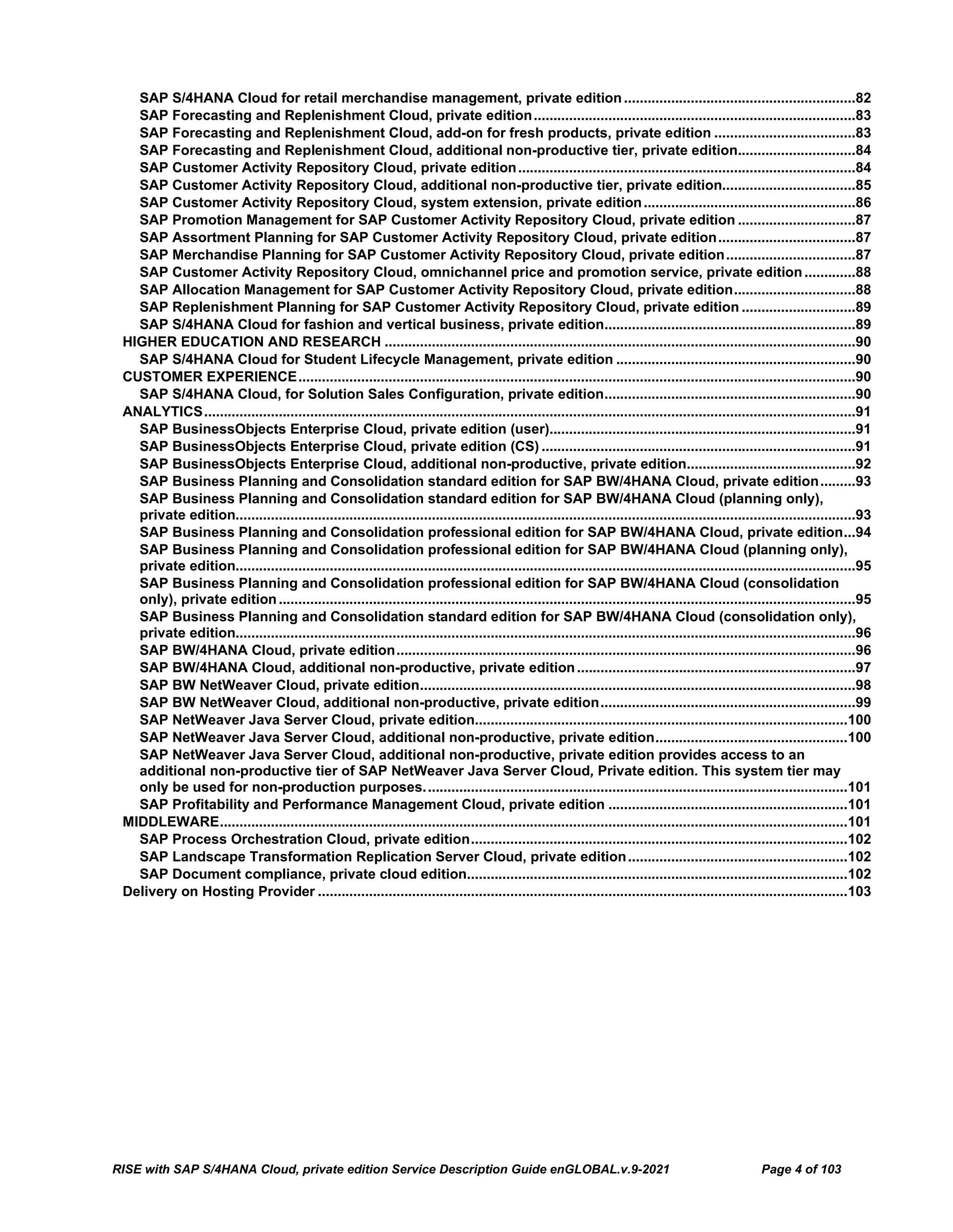 RISE with SAP S/4HANA Cloud, private edition Service Description Guide enGLOBAL.v.9-2021 Page 4 of 103
SAP S/4HANA Cloud for retail merchandise management, private edition...........................................................82
SAP Forecasting and Replenishment Cloud, private edition..................................................................................83
SAP Forecasting and Replenishment Cloud, add-on for fresh products, private edition ....................................83
SAP Forecasting and Replenishment Cloud, additional non-productive tier, private edition..............................84
SAP Customer Activity Repository Cloud, private edition......................................................................................84
SAP Customer Activity Repository Cloud, additional non-productive tier, private edition..................................85
SAP Customer Activity Repository Cloud, system extension, private edition......................................................86
SAP Promotion Management for SAP Customer Activity Repository Cloud, private edition ..............................87
SAP Assortment Planning for SAP Customer Activity Repository Cloud, private edition...................................87
SAP Merchandise Planning for SAP Customer Activity Repository Cloud, private edition.................................87
SAP Customer Activity Repository Cloud, omnichannel price and promotion service, private edition .............88
SAP Allocation Management for SAP Customer Activity Repository Cloud, private edition...............................88
SAP Replenishment Planning for SAP Customer Activity Repository Cloud, private edition .............................89
SAP S/4HANA Cloud for fashion and vertical business, private edition................................................................89
HIGHER EDUCATION AND RESEARCH ........................................................................................................................90
SAP S/4HANA Cloud for Student Lifecycle Management, private edition .............................................................90
CUSTOMER EXPERIENCE..............................................................................................................................................90
SAP S/4HANA Cloud, for Solution Sales Configuration, private edition................................................................90
ANALYTICS......................................................................................................................................................................91
SAP BusinessObjects Enterprise Cloud, private edition (user)..............................................................................91
SAP BusinessObjects Enterprise Cloud, private edition (CS) ................................................................................91
SAP BusinessObjects Enterprise Cloud, additional non-productive, private edition...........................................92
SAP Business Planning and Consolidation standard edition for SAP BW/4HANA Cloud, private edition.........93
SAP Business Planning and Consolidation standard edition for SAP BW/4HANA Cloud (planning only),
private edition..............................................................................................................................................................93
SAP Business Planning and Consolidation professional edition for SAP BW/4HANA Cloud, private edition...94
SAP Business Planning and Consolidation professional edition for SAP BW/4HANA Cloud (planning only),
private edition..............................................................................................................................................................95
SAP Business Planning and Consolidation professional edition for SAP BW/4HANA Cloud (consolidation
only), private edition...................................................................................................................................................95
SAP Business Planning and Consolidation standard edition for SAP BW/4HANA Cloud (consolidation only),
private edition..............................................................................................................................................................96
SAP BW/4HANA Cloud, private edition.....................................................................................................................96
SAP BW/4HANA Cloud, additional non-productive, private edition.......................................................................97
SAP BW NetWeaver Cloud, private edition...............................................................................................................98
SAP BW NetWeaver Cloud, additional non-productive, private edition.................................................................99
SAP NetWeaver Java Server Cloud, private edition...............................................................................................100
SAP NetWeaver Java Server Cloud, additional non-productive, private edition.................................................100
SAP NetWeaver Java Server Cloud, additional non-productive, private edition provides access to an
additional non-productive tier of SAP NetWeaver Java Server Cloud, Private edition. This system tier may
only be used for non-production purposes............................................................................................................101
SAP Profitability and Performance Management Cloud, private edition .............................................................101
MIDDLEWARE................................................................................................................................................................101
SAP Process Orchestration Cloud, private edition................................................................................................102
SAP Landscape Transformation Replication Server Cloud, private edition........................................................102
SAP Document compliance, private cloud edition.................................................................................................102
Delivery on Hosting Provider .......................................................................................................................................103
 