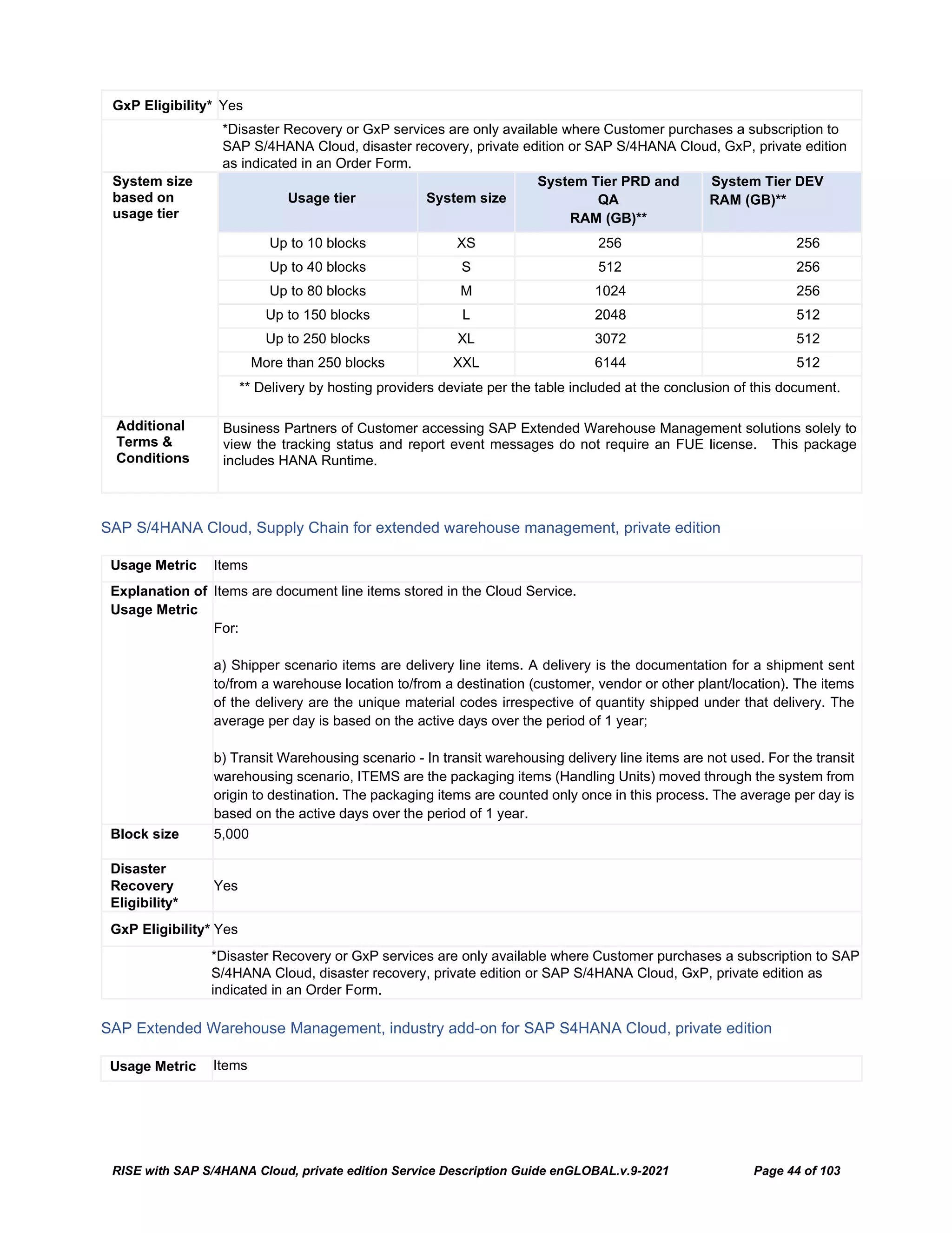 RISE with SAP S/4HANA Cloud, private edition Service Description Guide enGLOBAL.v.9-2021 Page 44 of 103
GxP Eligibility* Yes
*Disaster Recovery or GxP services are only available where Customer purchases a subscription to
SAP S/4HANA Cloud, disaster recovery, private edition or SAP S/4HANA Cloud, GxP, private edition
as indicated in an Order Form.
System size
based on
usage tier
Usage tier System size
System Tier PRD and
QA
RAM (GB)**
System Tier DEV
RAM (GB)**
Up to 10 blocks XS 256 256
Up to 40 blocks S 512 256
Up to 80 blocks M 1024 256
Up to 150 blocks L 2048 512
Up to 250 blocks XL 3072 512
More than 250 blocks XXL 6144 512
** Delivery by hosting providers deviate per the table included at the conclusion of this document.
Additional
Terms &
Conditions
Business Partners of Customer accessing SAP Extended Warehouse Management solutions solely to
view the tracking status and report event messages do not require an FUE license. This package
includes HANA Runtime.
SAP S/4HANA Cloud, Supply Chain for extended warehouse management, private edition
Usage Metric Items
Explanation of
Usage Metric
Items are document line items stored in the Cloud Service.
For:
a) Shipper scenario items are delivery line items. A delivery is the documentation for a shipment sent
to/from a warehouse location to/from a destination (customer, vendor or other plant/location). The items
of the delivery are the unique material codes irrespective of quantity shipped under that delivery. The
average per day is based on the active days over the period of 1 year;
b) Transit Warehousing scenario - In transit warehousing delivery line items are not used. For the transit
warehousing scenario, ITEMS are the packaging items (Handling Units) moved through the system from
origin to destination. The packaging items are counted only once in this process. The average per day is
based on the active days over the period of 1 year.
Block size 5,000
Disaster
Recovery
Eligibility*
Yes
GxP Eligibility* Yes
*Disaster Recovery or GxP services are only available where Customer purchases a subscription to SAP
S/4HANA Cloud, disaster recovery, private edition or SAP S/4HANA Cloud, GxP, private edition as
indicated in an Order Form.
SAP Extended Warehouse Management, industry add-on for SAP S4HANA Cloud, private edition
Usage Metric Items
 