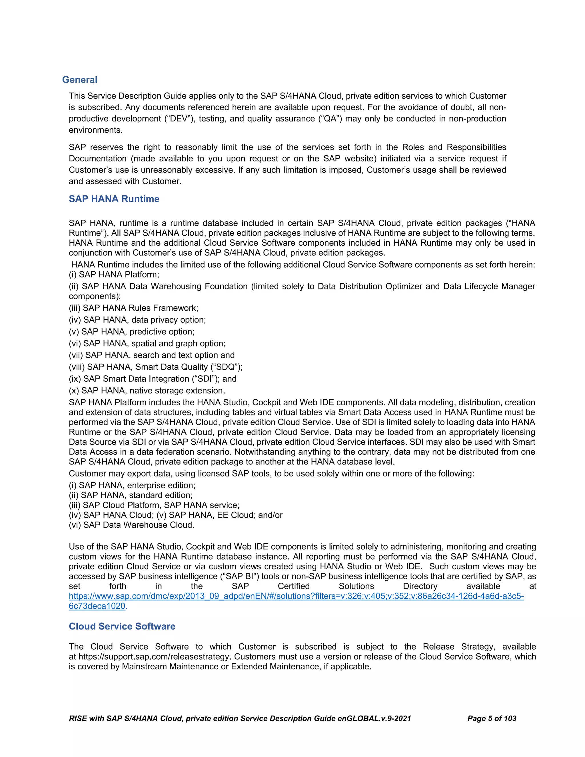 RISE with SAP S/4HANA Cloud, private edition Service Description Guide enGLOBAL.v.9-2021 Page 5 of 103
General
This Service Description Guide applies only to the SAP S/4HANA Cloud, private edition services to which Customer
is subscribed. Any documents referenced herein are available upon request. For the avoidance of doubt, all non-
productive development (“DEV”), testing, and quality assurance (“QA”) may only be conducted in non-production
environments.
SAP reserves the right to reasonably limit the use of the services set forth in the Roles and Responsibilities
Documentation (made available to you upon request or on the SAP website) initiated via a service request if
Customer’s use is unreasonably excessive. If any such limitation is imposed, Customer’s usage shall be reviewed
and assessed with Customer.
SAP HANA Runtime
SAP HANA, runtime is a runtime database included in certain SAP S/4HANA Cloud, private edition packages (“HANA
Runtime”). All SAP S/4HANA Cloud, private edition packages inclusive of HANA Runtime are subject to the following terms.
HANA Runtime and the additional Cloud Service Software components included in HANA Runtime may only be used in
conjunction with Customer’s use of SAP S/4HANA Cloud, private edition packages.
HANA Runtime includes the limited use of the following additional Cloud Service Software components as set forth herein:
(i) SAP HANA Platform;
(ii) SAP HANA Data Warehousing Foundation (limited solely to Data Distribution Optimizer and Data Lifecycle Manager
components);
(iii) SAP HANA Rules Framework;
(iv) SAP HANA, data privacy option;
(v) SAP HANA, predictive option;
(vi) SAP HANA, spatial and graph option;
(vii) SAP HANA, search and text option and
(viii) SAP HANA, Smart Data Quality (“SDQ”);
(ix) SAP Smart Data Integration (“SDI”); and
(x) SAP HANA, native storage extension.
SAP HANA Platform includes the HANA Studio, Cockpit and Web IDE components. All data modeling, distribution, creation
and extension of data structures, including tables and virtual tables via Smart Data Access used in HANA Runtime must be
performed via the SAP S/4HANA Cloud, private edition Cloud Service. Use of SDI is limited solely to loading data into HANA
Runtime or the SAP S/4HANA Cloud, private edition Cloud Service. Data may be loaded from an appropriately licensing
Data Source via SDI or via SAP S/4HANA Cloud, private edition Cloud Service interfaces. SDI may also be used with Smart
Data Access in a data federation scenario. Notwithstanding anything to the contrary, data may not be distributed from one
SAP S/4HANA Cloud, private edition package to another at the HANA database level.
Customer may export data, using licensed SAP tools, to be used solely within one or more of the following:
(i) SAP HANA, enterprise edition;
(ii) SAP HANA, standard edition;
(iii) SAP Cloud Platform, SAP HANA service;
(iv) SAP HANA Cloud; (v) SAP HANA, EE Cloud; and/or
(vi) SAP Data Warehouse Cloud.
Use of the SAP HANA Studio, Cockpit and Web IDE components is limited solely to administering, monitoring and creating
custom views for the HANA Runtime database instance. All reporting must be performed via the SAP S/4HANA Cloud,
private edition Cloud Service or via custom views created using HANA Studio or Web IDE. Such custom views may be
accessed by SAP business intelligence (“SAP BI”) tools or non-SAP business intelligence tools that are certified by SAP, as
set forth in the SAP Certified Solutions Directory available at
https://www.sap.com/dmc/exp/2013_09_adpd/enEN/#/solutions?filters=v:326;v:405;v:352;v:86a26c34-126d-4a6d-a3c5-
6c73deca1020.
Cloud Service Software
The Cloud Service Software to which Customer is subscribed is subject to the Release Strategy, available
at https://support.sap.com/releasestrategy. Customers must use a version or release of the Cloud Service Software, which
is covered by Mainstream Maintenance or Extended Maintenance, if applicable.
 