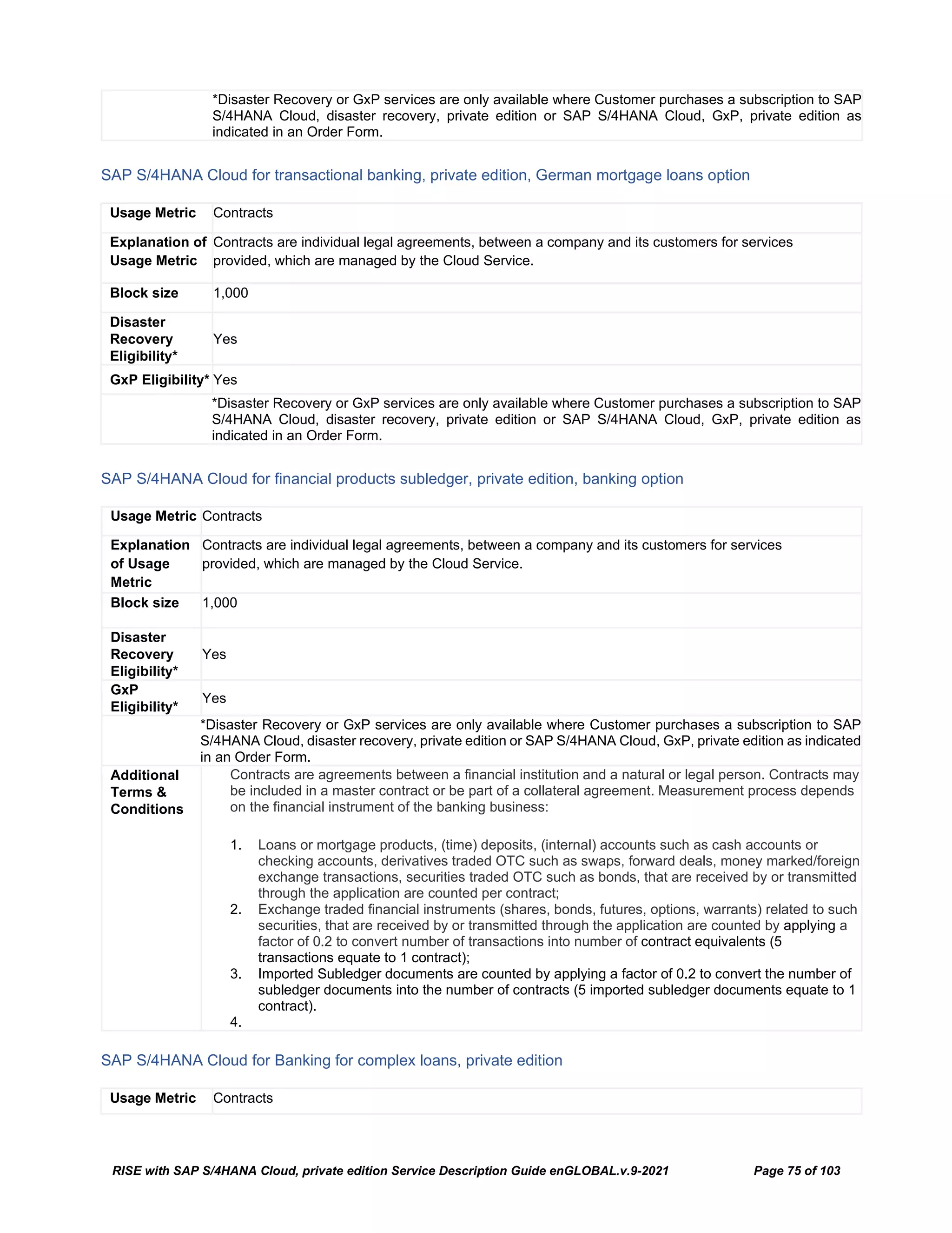 RISE with SAP S/4HANA Cloud, private edition Service Description Guide enGLOBAL.v.9-2021 Page 75 of 103
*Disaster Recovery or GxP services are only available where Customer purchases a subscription to SAP
S/4HANA Cloud, disaster recovery, private edition or SAP S/4HANA Cloud, GxP, private edition as
indicated in an Order Form.
SAP S/4HANA Cloud for transactional banking, private edition, German mortgage loans option
Usage Metric Contracts
Explanation of
Usage Metric
Contracts are individual legal agreements, between a company and its customers for services
provided, which are managed by the Cloud Service.
Block size 1,000
Disaster
Recovery
Eligibility*
Yes
GxP Eligibility* Yes
*Disaster Recovery or GxP services are only available where Customer purchases a subscription to SAP
S/4HANA Cloud, disaster recovery, private edition or SAP S/4HANA Cloud, GxP, private edition as
indicated in an Order Form.
SAP S/4HANA Cloud for financial products subledger, private edition, banking option
Usage Metric Contracts
Explanation
of Usage
Metric
Contracts are individual legal agreements, between a company and its customers for services
provided, which are managed by the Cloud Service.
Block size 1,000
Disaster
Recovery
Eligibility*
Yes
GxP
Eligibility*
Yes
*Disaster Recovery or GxP services are only available where Customer purchases a subscription to SAP
S/4HANA Cloud, disaster recovery, private edition or SAP S/4HANA Cloud, GxP, private edition as indicated
in an Order Form.
Additional
Terms &
Conditions
Contracts are agreements between a financial institution and a natural or legal person. Contracts may
be included in a master contract or be part of a collateral agreement. Measurement process depends
on the financial instrument of the banking business:
1. Loans or mortgage products, (time) deposits, (internal) accounts such as cash accounts or
checking accounts, derivatives traded OTC such as swaps, forward deals, money marked/foreign
exchange transactions, securities traded OTC such as bonds, that are received by or transmitted
through the application are counted per contract;
2. Exchange traded financial instruments (shares, bonds, futures, options, warrants) related to such
securities, that are received by or transmitted through the application are counted by applying a
factor of 0.2 to convert number of transactions into number of contract equivalents (5
transactions equate to 1 contract);
3. Imported Subledger documents are counted by applying a factor of 0.2 to convert the number of
subledger documents into the number of contracts (5 imported subledger documents equate to 1
contract).
4.
SAP S/4HANA Cloud for Banking for complex loans, private edition
Usage Metric Contracts
 