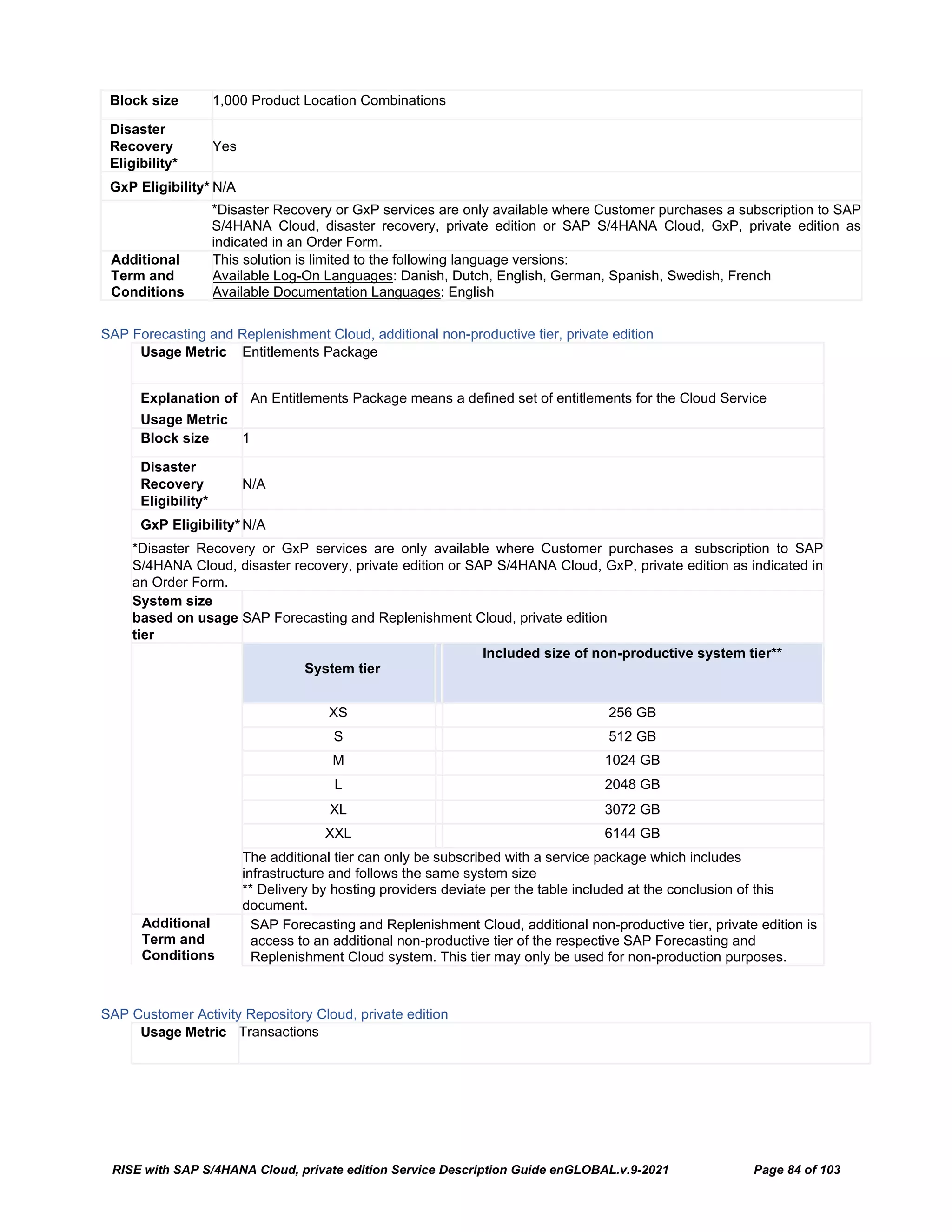 RISE with SAP S/4HANA Cloud, private edition Service Description Guide enGLOBAL.v.9-2021 Page 84 of 103
Block size 1,000 Product Location Combinations
Disaster
Recovery
Eligibility*
Yes
GxP Eligibility* N/A
*Disaster Recovery or GxP services are only available where Customer purchases a subscription to SAP
S/4HANA Cloud, disaster recovery, private edition or SAP S/4HANA Cloud, GxP, private edition as
indicated in an Order Form.
Additional
Term and
Conditions
This solution is limited to the following language versions:
Available Log-On Languages: Danish, Dutch, English, German, Spanish, Swedish, French
Available Documentation Languages: English
SAP Forecasting and Replenishment Cloud, additional non-productive tier, private edition
Usage Metric Entitlements Package
Explanation of
Usage Metric
An Entitlements Package means a defined set of entitlements for the Cloud Service
Block size 1
Disaster
Recovery
Eligibility*
N/A
GxP Eligibility*N/A
*Disaster Recovery or GxP services are only available where Customer purchases a subscription to SAP
S/4HANA Cloud, disaster recovery, private edition or SAP S/4HANA Cloud, GxP, private edition as indicated in
an Order Form.
System size
based on usage
tier
SAP Forecasting and Replenishment Cloud, private edition
System tier
Included size of non-productive system tier**
XS 256 GB
S 512 GB
M 1024 GB
L 2048 GB
XL 3072 GB
XXL 6144 GB
The additional tier can only be subscribed with a service package which includes
infrastructure and follows the same system size
** Delivery by hosting providers deviate per the table included at the conclusion of this
document.
Additional
Term and
Conditions
SAP Forecasting and Replenishment Cloud, additional non-productive tier, private edition is
access to an additional non-productive tier of the respective SAP Forecasting and
Replenishment Cloud system. This tier may only be used for non-production purposes.
SAP Customer Activity Repository Cloud, private edition
Usage Metric Transactions
 