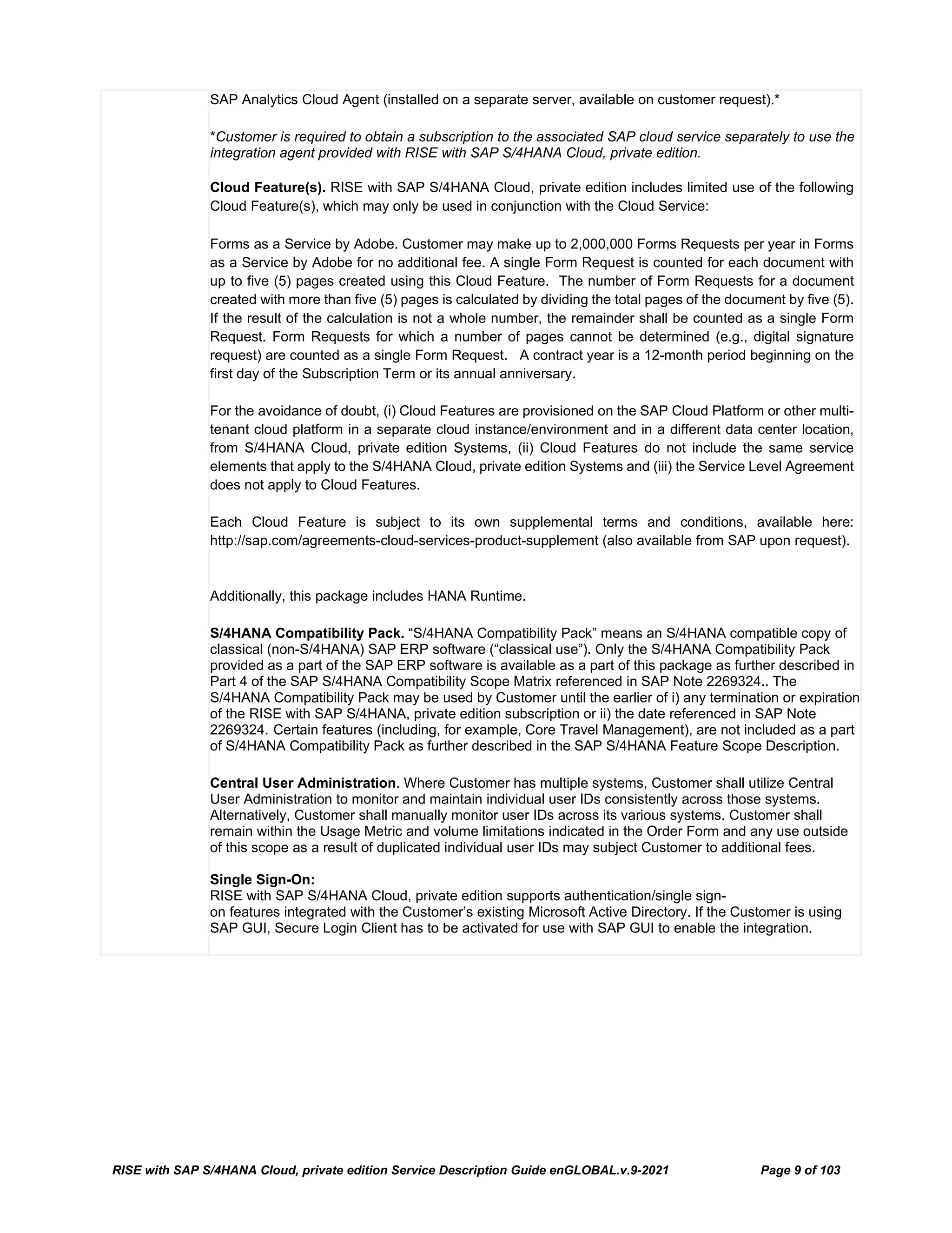 RISE with SAP S/4HANA Cloud, private edition Service Description Guide enGLOBAL.v.9-2021 Page 9 of 103
SAP Analytics Cloud Agent (installed on a separate server, available on customer request).*
*Customer is required to obtain a subscription to the associated SAP cloud service separately to use the
integration agent provided with RISE with SAP S/4HANA Cloud, private edition.
Cloud Feature(s). RISE with SAP S/4HANA Cloud, private edition includes limited use of the following
Cloud Feature(s), which may only be used in conjunction with the Cloud Service:
Forms as a Service by Adobe. Customer may make up to 2,000,000 Forms Requests per year in Forms
as a Service by Adobe for no additional fee. A single Form Request is counted for each document with
up to five (5) pages created using this Cloud Feature. The number of Form Requests for a document
created with more than five (5) pages is calculated by dividing the total pages of the document by five (5).
If the result of the calculation is not a whole number, the remainder shall be counted as a single Form
Request. Form Requests for which a number of pages cannot be determined (e.g., digital signature
request) are counted as a single Form Request. A contract year is a 12-month period beginning on the
first day of the Subscription Term or its annual anniversary.
For the avoidance of doubt, (i) Cloud Features are provisioned on the SAP Cloud Platform or other multi-
tenant cloud platform in a separate cloud instance/environment and in a different data center location,
from S/4HANA Cloud, private edition Systems, (ii) Cloud Features do not include the same service
elements that apply to the S/4HANA Cloud, private edition Systems and (iii) the Service Level Agreement
does not apply to Cloud Features.
Each Cloud Feature is subject to its own supplemental terms and conditions, available here:
http://sap.com/agreements-cloud-services-product-supplement (also available from SAP upon request).
Additionally, this package includes HANA Runtime.
S/4HANA Compatibility Pack. “S/4HANA Compatibility Pack” means an S/4HANA compatible copy of
classical (non-S/4HANA) SAP ERP software (“classical use”). Only the S/4HANA Compatibility Pack
provided as a part of the SAP ERP software is available as a part of this package as further described in
Part 4 of the SAP S/4HANA Compatibility Scope Matrix referenced in SAP Note 2269324.. The
S/4HANA Compatibility Pack may be used by Customer until the earlier of i) any termination or expiration
of the RISE with SAP S/4HANA, private edition subscription or ii) the date referenced in SAP Note
2269324. Certain features (including, for example, Core Travel Management), are not included as a part
of S/4HANA Compatibility Pack as further described in the SAP S/4HANA Feature Scope Description.
Central User Administration. Where Customer has multiple systems, Customer shall utilize Central
User Administration to monitor and maintain individual user IDs consistently across those systems.
Alternatively, Customer shall manually monitor user IDs across its various systems. Customer shall
remain within the Usage Metric and volume limitations indicated in the Order Form and any use outside
of this scope as a result of duplicated individual user IDs may subject Customer to additional fees.
Single Sign-On:
RISE with SAP S/4HANA Cloud, private edition supports authentication/single sign-
on features integrated with the Customer’s existing Microsoft Active Directory. If the Customer is using
SAP GUI, Secure Login Client has to be activated for use with SAP GUI to enable the integration.
 