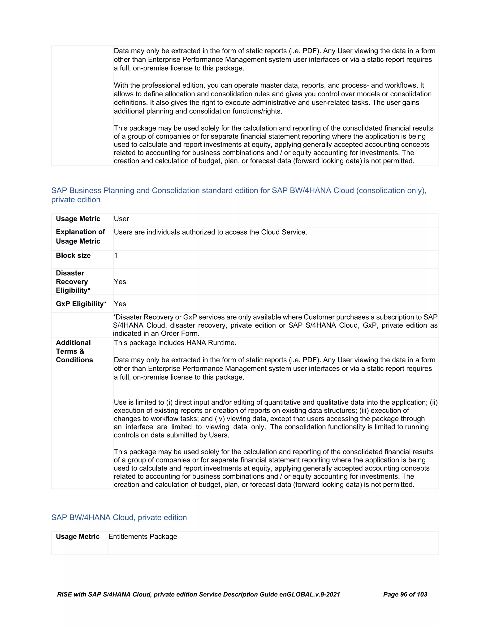 RISE with SAP S/4HANA Cloud, private edition Service Description Guide enGLOBAL.v.9-2021 Page 96 of 103
Data may only be extracted in the form of static reports (i.e. PDF). Any User viewing the data in a form
other than Enterprise Performance Management system user interfaces or via a static report requires
a full, on-premise license to this package.
With the professional edition, you can operate master data, reports, and process- and workflows. It
allows to define allocation and consolidation rules and gives you control over models or consolidation
definitions. It also gives the right to execute administrative and user-related tasks. The user gains
additional planning and consolidation functions/rights.
This package may be used solely for the calculation and reporting of the consolidated financial results
of a group of companies or for separate financial statement reporting where the application is being
used to calculate and report investments at equity, applying generally accepted accounting concepts
related to accounting for business combinations and / or equity accounting for investments. The
creation and calculation of budget, plan, or forecast data (forward looking data) is not permitted.
SAP Business Planning and Consolidation standard edition for SAP BW/4HANA Cloud (consolidation only),
private edition
Usage Metric User
Explanation of
Usage Metric
Users are individuals authorized to access the Cloud Service.
Block size 1
Disaster
Recovery
Eligibility*
Yes
GxP Eligibility* Yes
*Disaster Recovery or GxP services are only available where Customer purchases a subscription to SAP
S/4HANA Cloud, disaster recovery, private edition or SAP S/4HANA Cloud, GxP, private edition as
indicated in an Order Form.
Additional
Terms &
Conditions
This package includes HANA Runtime.
Data may only be extracted in the form of static reports (i.e. PDF). Any User viewing the data in a form
other than Enterprise Performance Management system user interfaces or via a static report requires
a full, on-premise license to this package.
Use is limited to (i) direct input and/or editing of quantitative and qualitative data into the application; (ii)
execution of existing reports or creation of reports on existing data structures; (iii) execution of
changes to workflow tasks; and (iv) viewing data, except that users accessing the package through
an interface are limited to viewing data only. The consolidation functionality is limited to running
controls on data submitted by Users.
This package may be used solely for the calculation and reporting of the consolidated financial results
of a group of companies or for separate financial statement reporting where the application is being
used to calculate and report investments at equity, applying generally accepted accounting concepts
related to accounting for business combinations and / or equity accounting for investments. The
creation and calculation of budget, plan, or forecast data (forward looking data) is not permitted.
SAP BW/4HANA Cloud, private edition
Usage Metric Entitlements Package
 