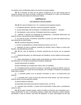 em qualquer outra manifestação pública, documento de natureza sigilosa.
Art. 21. O Senador, ao fazer uso da palavra, manter-se-á de pé, salvo licença para se
conservar sentado, por motivo de saúde, e dirigir-se-á ao Presidente ou a este e aos Senadores,
não lhe sendo lícito permanecer de costas para a Mesa.
CAPÍTULO VI
DAS MEDIDAS DISCIPLINARES
Art. 22. Em caso de infração do art. 19, I, proceder-se-á da seguinte maneira:
I - o Presidente advertirá o Senador, usando da expressão “Atenção!”;
II - se essa observação não for suficiente, o Presidente dirá “Senador F..., atenção!”;
III - não bastando o aviso nominal, o Presidente retirar-lhe-á a palavra;
IV - insistindo o Senador em desatender às advertências, o Presidente determinará sua
saída do recinto, o que deverá ser feito imediatamente;
V - em caso de recusa, o Presidente suspenderá a sessão, que não será reaberta até que
seja obedecida sua determinação.
Art. 23. Constituirá desacato ao Senado:
I - reincidir na desobediência à medida disciplinar prevista no art. 22, IV;
II - agressão, por atos ou palavras, praticada por Senador contra a Mesa ou contra outro
Senador, nas dependências da Casa.
Art. 24. Em caso de desacato ao Senado, proceder-se-á de acordo com as seguintes
normas:
I - o Segundo-Secretário, por determinação da Presidência, lavrará relatório pormenorizado
do ocorrido;
II - cópias autenticadas do relatório serão encaminhadas aos demais membros da Mesa e
aos líderes que, em reunião convocada pelo Presidente, deliberarão:
a) pelo arquivamento do relatório;
b) pela constituição de comissão para, sobre o fato, se manifestar;
III - na hipótese prevista na alínea b do inciso II, a comissão, de posse do relatório, reunir-se-
á, no prazo de duas horas, a partir de sua constituição, a fim de eleger o Presidente, que designará
relator para a matéria;
IV - a comissão poderá ouvir as pessoas envolvidas no caso e as testemunhas que
entender;
V - a comissão terá o prazo de dois dias úteis para emitir parecer, que será conclusivo,
podendo propor uma das seguintes medidas:
a) censura pública ao Senador;
b) instauração de processo de perda de mandato (Const., art. 55, II);
VI - aprovado pela comissão, o parecer será encaminhado à Mesa para o procedimento
cabível no caso.
Art. 25. Se algum Senador praticar, dentro do edifício do Senado, ato incompatível com o
decoro parlamentar ou com a compostura pessoal, a Mesa dele conhecerá e abrirá inquérito,
submetendo o caso ao Plenário, que sobre ele deliberará, no prazo improrrogável de dez dias
 