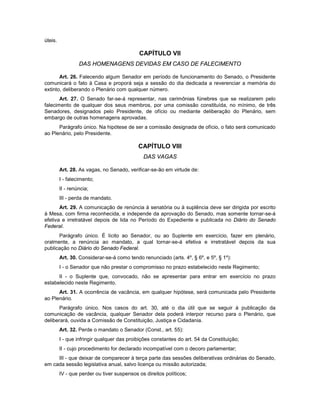 úteis.
CAPÍTULO VII
DAS HOMENAGENS DEVIDAS EM CASO DE FALECIMENTO
Art. 26. Falecendo algum Senador em período de funcionamento do Senado, o Presidente
comunicará o fato à Casa e proporá seja a sessão do dia dedicada a reverenciar a memória do
extinto, deliberando o Plenário com qualquer número.
Art. 27. O Senado far-se-á representar, nas cerimônias fúnebres que se realizarem pelo
falecimento de qualquer dos seus membros, por uma comissão constituída, no mínimo, de três
Senadores, designados pelo Presidente, de ofício ou mediante deliberação do Plenário, sem
embargo de outras homenagens aprovadas.
Parágrafo único. Na hipótese de ser a comissão designada de ofício, o fato será comunicado
ao Plenário, pelo Presidente.
CAPÍTULO VIII
DAS VAGAS
Art. 28. As vagas, no Senado, verificar-se-ão em virtude de:
I - falecimento;
II - renúncia;
III - perda de mandato.
Art. 29. A comunicação de renúncia à senatória ou à suplência deve ser dirigida por escrito
à Mesa, com firma reconhecida, e independe da aprovação do Senado, mas somente tornar-se-á
efetiva e irretratável depois de lida no Período do Expediente e publicada no Diário do Senado
Federal.
Parágrafo único. É lícito ao Senador, ou ao Suplente em exercício, fazer em plenário,
oralmente, a renúncia ao mandato, a qual tornar-se-á efetiva e irretratável depois da sua
publicação no Diário do Senado Federal.
Art. 30. Considerar-se-á como tendo renunciado (arts. 4º, § 6º, e 5º, § 1º):
I - o Senador que não prestar o compromisso no prazo estabelecido neste Regimento;
II - o Suplente que, convocado, não se apresentar para entrar em exercício no prazo
estabelecido neste Regimento.
Art. 31. A ocorrência de vacância, em qualquer hipótese, será comunicada pelo Presidente
ao Plenário.
Parágrafo único. Nos casos do art. 30, até o dia útil que se seguir à publicação da
comunicação de vacância, qualquer Senador dela poderá interpor recurso para o Plenário, que
deliberará, ouvida a Comissão de Constituição, Justiça e Cidadania.
Art. 32. Perde o mandato o Senador (Const., art. 55):
I - que infringir qualquer das proibições constantes do art. 54 da Constituição;
II - cujo procedimento for declarado incompatível com o decoro parlamentar;
III - que deixar de comparecer à terça parte das sessões deliberativas ordinárias do Senado,
em cada sessão legislativa anual, salvo licença ou missão autorizada;
IV - que perder ou tiver suspensos os direitos políticos;
 