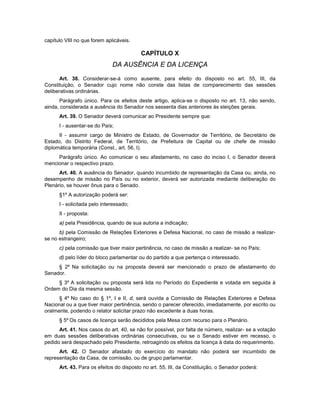 capítulo VIII no que forem aplicáveis.
CAPÍTULO X
DA AUSÊNCIA E DA LICENÇA
Art. 38. Considerar-se-á como ausente, para efeito do disposto no art. 55, III, da
Constituição, o Senador cujo nome não conste das listas de comparecimento das sessões
deliberativas ordinárias.
Parágrafo único. Para os efeitos deste artigo, aplica-se o disposto no art. 13, não sendo,
ainda, considerada a ausência do Senador nos sessenta dias anteriores às eleições gerais.
Art. 39. O Senador deverá comunicar ao Presidente sempre que:
I - ausentar-se do País;
II - assumir cargo de Ministro de Estado, de Governador de Território, de Secretário de
Estado, do Distrito Federal, de Território, de Prefeitura de Capital ou de chefe de missão
diplomática temporária (Const., art. 56, I).
Parágrafo único. Ao comunicar o seu afastamento, no caso do inciso I, o Senador deverá
mencionar o respectivo prazo.
Art. 40. A ausência do Senador, quando incumbido de representação da Casa ou, ainda, no
desempenho de missão no País ou no exterior, deverá ser autorizada mediante deliberação do
Plenário, se houver ônus para o Senado.
§1º A autorização poderá ser:
I - solicitada pelo interessado;
II - proposta:
a) pela Presidência, quando de sua autoria a indicação;
b) pela Comissão de Relações Exteriores e Defesa Nacional, no caso de missão a realizar-
se no estrangeiro;
c) pela comissão que tiver maior pertinência, no caso de missão a realizar- se no País;
d) pelo líder do bloco parlamentar ou do partido a que pertença o interessado.
§ 2º Na solicitação ou na proposta deverá ser mencionado o prazo de afastamento do
Senador.
§ 3º A solicitação ou proposta será lida no Período do Expediente e votada em seguida à
Ordem do Dia da mesma sessão.
§ 4º No caso do § 1º, I e II, d, será ouvida a Comissão de Relações Exteriores e Defesa
Nacional ou a que tiver maior pertinência, sendo o parecer oferecido, imediatamente, por escrito ou
oralmente, podendo o relator solicitar prazo não excedente a duas horas.
§ 5º Os casos de licença serão decididos pela Mesa com recurso para o Plenário.
Art. 41. Nos casos do art. 40, se não for possível, por falta de número, realizar- se a votação
em duas sessões deliberativas ordinárias consecutivas, ou se o Senado estiver em recesso, o
pedido será despachado pelo Presidente, retroagindo os efeitos da licença à data do requerimento.
Art. 42. O Senador afastado do exercício do mandato não poderá ser incumbido de
representação da Casa, de comissão, ou de grupo parlamentar.
Art. 43. Para os efeitos do disposto no art. 55, III, da Constituição, o Senador poderá:
 