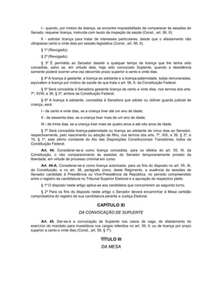 I - quando, por motivo de doença, se encontre impossibilitado de comparecer às sessões do
Senado, requerer licença, instruída com laudo de inspeção de saúde (Const., art. 56, II);
II - solicitar licença para tratar de interesses particulares, desde que o afastamento não
ultrapasse cento e vinte dias por sessão legislativa (Const., art. 56, II).
§ 1º (Revogado).
§ 2º (Revogado).
§ 3º É permitido ao Senador desistir a qualquer tempo de licença que lhe tenha sido
concedida, salvo se, em virtude dela, haja sido convocado Suplente, quando a desistência
somente poderá ocorrer uma vez decorrido prazo superior a cento e vinte dias.
§ 4º A licença à gestante, a licença ao adotante e a licença-paternidade, todas remuneradas,
equivalem à licença por motivo de saúde de que trata o art. 56, II, da Constituição Federal.
§ 5º Será concedida à Senadora gestante licença de cento e vinte dias, nos termos dos arts.
7º, XVIII, e 39, § 3º, ambos da Constituição Federal.
§ 6º A licença à adotante, concedida à Senadora que adotar ou obtiver guarda judicial de
criança, será:
I - de cento e vinte dias, se a criança tiver até um ano de idade;
II - de sessenta dias, se a criança tiver mais de um ano de idade;
III - de trinta dias, se a criança tiver mais de quatro anos e até oito anos de idade.
§ 7º Será concedida licença-paternidade ou licença ao adotante de cinco dias ao Senador,
respectivamente, pelo nascimento ou adoção de filho, nos termos dos arts. 7º, XIX, e 39, § 3º, e
10, § 1º, este último constante do Ato das Disposições Constitucionais Transitórias, todos da
Constituição Federal.
Art. 44. Considerar-se-á como licença concedida, para os efeitos do art. 55, III, da
Constituição, o não comparecimento às sessões do Senador temporariamente privado da
liberdade, em virtude de processo criminal em curso.
Art. 44-A. Considerar-se-á como licença autorizada, para os fins do disposto no art. 55, III,
da Constituição, e no art. 38, parágrafo único, deste Regimento, a ausência às sessões de
Senador candidato à Presidência ou Vice-Presidência da República, no período compreendido
entre o registro da candidatura no Tribunal Superior Eleitoral e a apuração do respectivo pleito.
§ 1º O disposto neste artigo aplica-se aos candidatos que concorrerem ao segundo turno.
§ 2º Para os fins do disposto neste artigo o Senador deverá encaminhar à Mesa certidão
comprobatória do registro de sua candidatura perante a Justiça Eleitoral.
CAPÍTULO XI
DA CONVOCAÇÃO DE SUPLENTE
Art. 45. Dar-se-á a convocação de Suplente nos casos de vaga, de afastamento do
exercício do mandato para investidura nos cargos referidos no art. 39, II, ou de licença por prazo
superior a cento e vinte dias (Const., art. 56, § 1º).
TÍTULO III
DA MESA
 