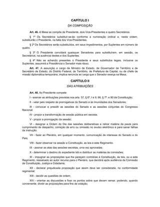 CAPÍTULO I
DA COMPOSIÇÃO
Art. 46. A Mesa se compõe de Presidente, dois Vice-Presidentes e quatro Secretários.
§ 1º Os Secretários substituir-se-ão conforme a numeração ordinal e, nesta ordem,
substituirão o Presidente, na falta dos Vice-Presidentes.
§ 2º Os Secretários serão substituídos, em seus impedimentos, por Suplentes em número de
quatro.
§ 3º O Presidente convidará quaisquer Senadores para substituírem, em sessão, os
Secretários, na ausência destes e dos Suplentes.
§ 4º Não se achando presentes o Presidente e seus substitutos legais, inclusive os
Suplentes, assumirá a Presidência o Senador mais idoso.
Art. 47. A assunção a cargo de Ministro de Estado, de Governador de Território e de
Secretário de Estado, do Distrito Federal, de Território, de Prefeitura de Capital, ou de chefe de
missão diplomática temporária, implica renúncia ao cargo que o Senador exerça na Mesa.
CAPÍTULO II
DAS ATRIBUIÇÕES
Art. 48. Ao Presidente compete:
I - exercer as atribuições previstas nos arts. 57, § 6º, I e II, 66, § 7º, e 80 da Constituição;
II - velar pelo respeito às prerrogativas do Senado e às imunidades dos Senadores;
III - convocar e presidir as sessões do Senado e as sessões conjuntas do Congresso
Nacional;
IV - propor a transformação de sessão pública em secreta;
V - propor a prorrogação da sessão;
VI - designar a Ordem do Dia das sessões deliberativas e retirar matéria da pauta para
cumprimento de despacho, correção de erro ou omissão no avulso eletrônico e para sanar falhas
da instrução;
VII - fazer ao Plenário, em qualquer momento, comunicação de interesse do Senado e do
País;
VIII - fazer observar na sessão a Constituição, as leis e este Regimento;
IX - assinar as atas das sessões secretas, uma vez aprovadas;
X - determinar o destino do expediente lido e distribuir as matérias às comissões;
XI - impugnar as proposições que lhe pareçam contrárias à Constituição, às leis, ou a este
Regimento, ressalvado ao autor recurso para o Plenário, que decidirá após audiência da Comissão
de Constituição, Justiça e Cidadania;
XII - declarar prejudicada proposição que assim deva ser considerada, na conformidade
regimental;
XIII - decidir as questões de ordem;
XIV - orientar as discussões e fixar os pontos sobre que devam versar, podendo, quando
conveniente, dividir as proposições para fins de votação;
 