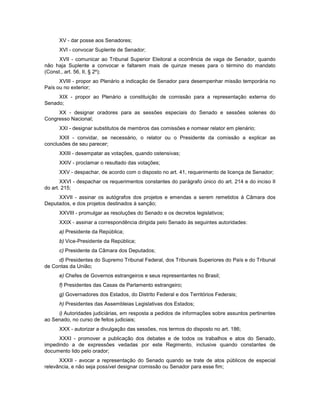 XV - dar posse aos Senadores;
XVI - convocar Suplente de Senador;
XVII - comunicar ao Tribunal Superior Eleitoral a ocorrência de vaga de Senador, quando
não haja Suplente a convocar e faltarem mais de quinze meses para o término do mandato
(Const., art. 56, II, § 2º);
XVIII - propor ao Plenário a indicação de Senador para desempenhar missão temporária no
País ou no exterior;
XIX - propor ao Plenário a constituição de comissão para a representação externa do
Senado;
XX - designar oradores para as sessões especiais do Senado e sessões solenes do
Congresso Nacional;
XXI - designar substitutos de membros das comissões e nomear relator em plenário;
XXII - convidar, se necessário, o relator ou o Presidente da comissão a explicar as
conclusões de seu parecer;
XXIII - desempatar as votações, quando ostensivas;
XXIV - proclamar o resultado das votações;
XXV - despachar, de acordo com o disposto no art. 41, requerimento de licença de Senador;
XXVI - despachar os requerimentos constantes do parágrafo único do art. 214 e do inciso II
do art. 215;
XXVII - assinar os autógrafos dos projetos e emendas a serem remetidos à Câmara dos
Deputados, e dos projetos destinados à sanção;
XXVIII - promulgar as resoluções do Senado e os decretos legislativos;
XXIX - assinar a correspondência dirigida pelo Senado às seguintes autoridades:
a) Presidente da República;
b) Vice-Presidente da República;
c) Presidente da Câmara dos Deputados;
d) Presidentes do Supremo Tribunal Federal, dos Tribunais Superiores do País e do Tribunal
de Contas da União;
e) Chefes de Governos estrangeiros e seus representantes no Brasil;
f) Presidentes das Casas de Parlamento estrangeiro;
g) Governadores dos Estados, do Distrito Federal e dos Territórios Federais;
h) Presidentes das Assembleias Legislativas dos Estados;
i) Autoridades judiciárias, em resposta a pedidos de informações sobre assuntos pertinentes
ao Senado, no curso de feitos judiciais;
XXX - autorizar a divulgação das sessões, nos termos do disposto no art. 186;
XXXI - promover a publicação dos debates e de todos os trabalhos e atos do Senado,
impedindo a de expressões vedadas por este Regimento, inclusive quando constantes de
documento lido pelo orador;
XXXII - avocar a representação do Senado quando se trate de atos públicos de especial
relevância, e não seja possível designar comissão ou Senador para esse fim;
 