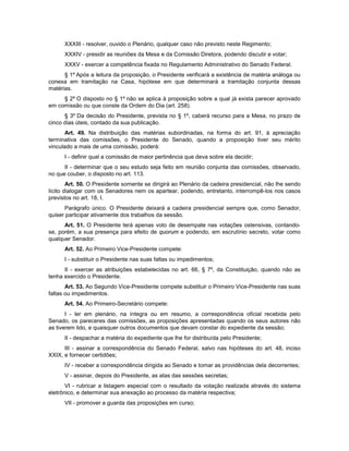 XXXIII - resolver, ouvido o Plenário, qualquer caso não previsto neste Regimento;
XXXIV - presidir as reuniões da Mesa e da Comissão Diretora, podendo discutir e votar;
XXXV - exercer a competência fixada no Regulamento Administrativo do Senado Federal.
§ 1º Após a leitura da proposição, o Presidente verificará a existência de matéria análoga ou
conexa em tramitação na Casa, hipótese em que determinará a tramitação conjunta dessas
matérias.
§ 2º O disposto no § 1º não se aplica à proposição sobre a qual já exista parecer aprovado
em comissão ou que conste da Ordem do Dia (art. 258).
§ 3º Da decisão do Presidente, prevista no § 1º, caberá recurso para a Mesa, no prazo de
cinco dias úteis, contado da sua publicação.
Art. 49. Na distribuição das matérias subordinadas, na forma do art. 91, à apreciação
terminativa das comissões, o Presidente do Senado, quando a proposição tiver seu mérito
vinculado a mais de uma comissão, poderá:
I - definir qual a comissão de maior pertinência que deva sobre ela decidir;
II - determinar que o seu estudo seja feito em reunião conjunta das comissões, observado,
no que couber, o disposto no art. 113.
Art. 50. O Presidente somente se dirigirá ao Plenário da cadeira presidencial, não lhe sendo
lícito dialogar com os Senadores nem os apartear, podendo, entretanto, interrompê-los nos casos
previstos no art. 18, I.
Parágrafo único. O Presidente deixará a cadeira presidencial sempre que, como Senador,
quiser participar ativamente dos trabalhos da sessão.
Art. 51. O Presidente terá apenas voto de desempate nas votações ostensivas, contando-
se, porém, a sua presença para efeito de quorum e podendo, em escrutínio secreto, votar como
qualquer Senador.
Art. 52. Ao Primeiro Vice-Presidente compete:
I - substituir o Presidente nas suas faltas ou impedimentos;
II - exercer as atribuições estabelecidas no art. 66, § 7º, da Constituição, quando não as
tenha exercido o Presidente.
Art. 53. Ao Segundo Vice-Presidente compete substituir o Primeiro Vice-Presidente nas suas
faltas ou impedimentos.
Art. 54. Ao Primeiro-Secretário compete:
I - ler em plenário, na íntegra ou em resumo, a correspondência oficial recebida pelo
Senado, os pareceres das comissões, as proposições apresentadas quando os seus autores não
as tiverem lido, e quaisquer outros documentos que devam constar do expediente da sessão;
II - despachar a matéria do expediente que lhe for distribuída pelo Presidente;
III - assinar a correspondência do Senado Federal, salvo nas hipóteses do art. 48, inciso
XXIX, e fornecer certidões;
IV - receber a correspondência dirigida ao Senado e tomar as providências dela decorrentes;
V - assinar, depois do Presidente, as atas das sessões secretas;
VI - rubricar a listagem especial com o resultado da votação realizada através do sistema
eletrônico, e determinar sua anexação ao processo da matéria respectiva;
VII - promover a guarda das proposições em curso;
 