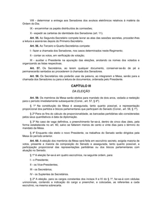 VIII - determinar a entrega aos Senadores dos avulsos eletrônicos relativos à matéria da
Ordem do Dia;
IX - encaminhar os papéis distribuídos às comissões;
X - expedir as carteiras de identidade dos Senadores (art. 11).
Art. 55. Ao Segundo-Secretário compete lavrar as atas das sessões secretas, proceder-lhes
a leitura e assiná-las depois do Primeiro-Secretário.
Art. 56. Ao Terceiro e Quarto-Secretários compete:
I - fazer a chamada dos Senadores, nos casos determinados neste Regimento;
II - contar os votos, em verificação de votação;
III - auxiliar o Presidente na apuração das eleições, anotando os nomes dos votados e
organizando as listas respectivas.
Art. 57. Os Secretários, ao lerem qualquer documento, conservar-se-ão de pé e
permanecerão sentados ao procederem à chamada dos Senadores.
Art. 58. Os Secretários não poderão usar da palavra, ao integrarem a Mesa, senão para a
chamada dos Senadores ou para a leitura de documentos, ordenada pelo Presidente.
CAPÍTULO III
DA ELEIÇÃO
Art. 59. Os membros da Mesa serão eleitos para mandato de dois anos, vedada a reeleição
para o período imediatamente subsequente (Const., art. 57, § 4º).
§ 1º Na constituição da Mesa é assegurada, tanto quanto possível, a representação
proporcional dos partidos e blocos parlamentares que participam do Senado (Const., art. 58, § 1º).
§ 2º Para os fins do cálculo de proporcionalidade, as bancadas partidárias são consideradas
pelos seus quantitativos à data da diplomação.
§ 3º No caso de vaga definitiva, o preenchimento far-se-á, dentro de cinco dias úteis, pela
forma estabelecida no art. 60, salvo se faltarem menos de cento e vinte dias para o término do
mandato da Mesa.
§ 4º Enquanto não eleito o novo Presidente, os trabalhos do Senado serão dirigidos pela
Mesa do período anterior.
Art. 60. A eleição dos membros da Mesa será feita em escrutínio secreto, exigida maioria de
votos, presente a maioria da composição do Senado e assegurada, tanto quanto possível, a
participação proporcional das representações partidárias ou dos blocos parlamentares com
atuação no Senado.
§ 1º A eleição far-se-á em quatro escrutínios, na seguinte ordem, para:
I - o Presidente;
II - os Vice-Presidentes;
III - os Secretários;
IV - os Suplentes de Secretários.
§ 2º A eleição, para os cargos constantes dos incisos II a IV do § 1º, far-se-á com cédulas
uninominais, contendo a indicação do cargo a preencher, e colocadas, as referentes a cada
escrutínio, na mesma sobrecarta.
 